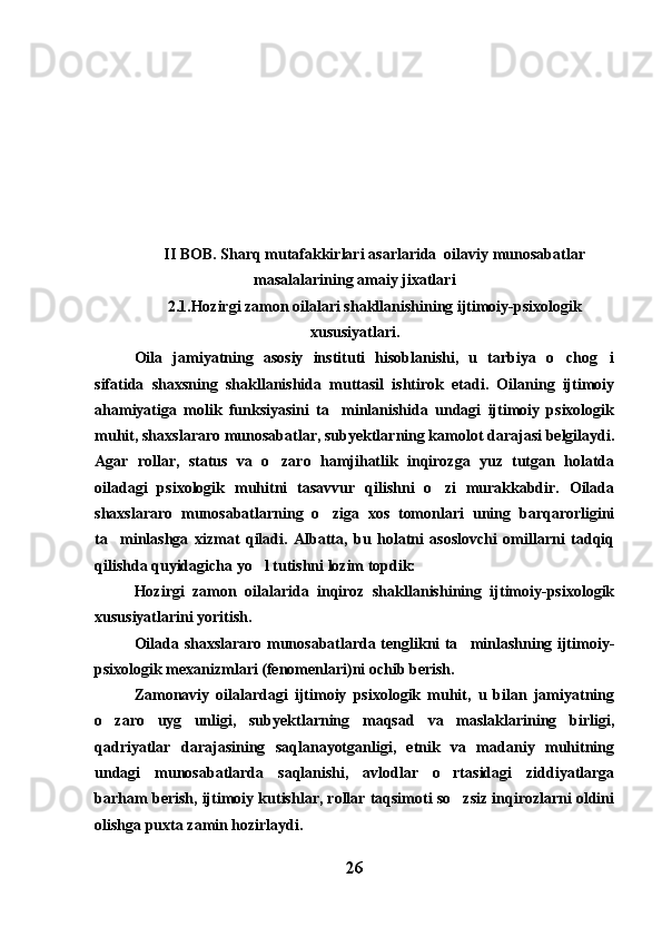 II BOB. Sharq mutafakkirlari asarlarida  oilaviy munosabatlar
masalalarining amaiy jixatlari
2.1.Hozirgi zamon oilalari shakllanishining ijtimoiy-psixologik
xususiyatlari.
Oila   jamiyatning   asosiy   instituti   hisoblanishi,   u   tarbiya   o chog i 
sifatida   shaxsning   shakllanishida   muttasil   ishtirok   etadi.   Oilaning   ijtimoiy
ahamiyatiga   molik   funksiyasini   ta minlanishida   undagi   ijtimoiy   psixologik	

muhit, shaxslararo munosabatlar, subyektlarning kamolot darajasi belgilaydi.
Agar   rollar,   status   va   o zaro   hamjihatlik   inqirozga   yuz   tutgan   holatda	

oiladagi   psixologik   muhitni   tasavvur   qilishni   o zi   murakkabdir.   Oilada	

shaxslararo   munosabatlarning   o ziga   xos   tomonlari   uning   barqarorligini	

ta minlashga   xizmat   qiladi.   Albatta,   bu   holatni   asoslovchi   omillarni   tadqiq	

qilishda quyidagicha yo l tutishni lozim topdik: 	

Hozirgi   zamon   oilalarida   inqiroz   shakllanishining   ijtimoiy-psixologik
xususiyatlarini yoritish.
Oilada shaxslararo munosabatlarda tenglikni ta minlashning ijtimoiy-	

psixologik mexanizmlari (fenomenlari)ni ochib berish. 
Zamonaviy   oilalardagi   ijtimoiy   psixologik   muhit,   u   bilan   jamiyatning
o zaro   uyg unligi,   subyektlarning   maqsad   va   maslaklarining   birligi,	
 
qadriyatlar   darajasining   saqlanayotganligi,   etnik   va   madaniy   muhitning
undagi   munosabatlarda   saqlanishi,   avlodlar   o rtasidagi   ziddiyatlarga	

barham berish, ijtimoiy kutishlar, rollar taqsimoti so zsiz inqirozlarni oldini

olishga puxta zamin hozirlaydi. 
26 