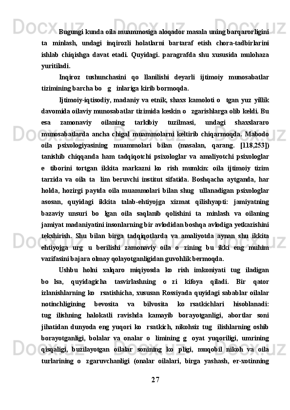 Bugungi kunda oila muammosiga aloqador masala uning barqarorligini
ta minlash,   undagi   inqirozli   holatlarni   bartaraf   etish   chora-tadbirlarini
ishlab   chiqishga   davat   etadi.   Quyidagi.   paragrafda   shu   xususida   mulohaza
yuritiladi.
Inqiroz   tushunchasini   qo llanilishi   deyarli   ijtimoiy   munosabatlar	

tizimining barcha bo g inlariga kirib bormoqda.	
 
Ijtimoiy-iqtisodiy,   madaniy   va   etnik,   shaxs   kamoloti   o tgan   yuz   yillik	

davomida oilaviy munosabatlar tizimida keskin o zgarishlarga olib keldi. Bu	

esa   zamonaviy   oilaning   tarkibiy   tuzilmasi,   undagi   shaxslararo
munosabatlarda   ancha   chigal   muammolarni   keltirib   chiqarmoqda.   Mabodo
oila   psixologiyasining   muammolari   bilan   (masalan,   qarang.   [118,253])
tanishib   chiqqanda   ham   tadqiqotchi   psixologlar   va   amaliyotchi   psixologlar
e tiborini   tortgan   ikkita   markazni   ko rish   mumkin:   oila   ijtimoiy   tizim	
 
tarzida   va   oila   ta lim   beruvchi   institut   sifatida.   Boshqacha   aytganda,   har	

holda,   hozirgi   paytda   oila   muammolari   bilan   shug ullanadigan   psixologlar	

asosan,   quyidagi   ikkita   talab-ehtiyojga   xizmat   qilishyapti:   jamiyatning
bazaviy   unsuri   bo lgan   oila   saqlanib   qolishini   ta minlash   va   oilaning	
 
jamiyat madaniyatini insonlarning bir avlodidan boshqa avlodiga yetkazishini
tekshirish.   Shu   bilan   birga   tadqiqotlarda   va   amaliyotda   aynan   shu   ikkita
ehtiyojga   urg u   berilishi   zamonaviy   oila   o zining   bu   ikki   eng   muhim	
 
vazifasini bajara olmay qolayotganligidan guvohlik bermoqda.
Ushbu   holni   xalqaro   miqiyosda   ko rish   imkoniyati   tug iladigan	
 
bo lsa,   quyidagicha   tasvirlashning   o zi   kifoya   qiladi.   Bir   qator	
 
izlanishlarning   ko rsatishicha,   xususan   Rossiyada   quyidagi   sabablar   oilalar	

notinchligining   bevosita   va   bilvosita   ko rsatkichlari   hisoblanadi:	

tug ilishning   halokatli   ravishda   kamayib   borayotganligi,   abortlar   soni	

jihatidan   dunyoda   eng   yuqori   ko rsatkich,   nikohsiz   tug ilishlarning   oshib	
 
borayotganligi,   bolalar   va   onalar   o limining   g oyat   yuqoriligi,   umrining	
 
qisqaligi,   buzilayotgan   oilalar   sonining   ko pligi,   muqobil   nikoh   va   oila	

turlarining   o zgaruvchanligi   (onalar   oilalari,   birga   yashash,   er-xotinning	

27 