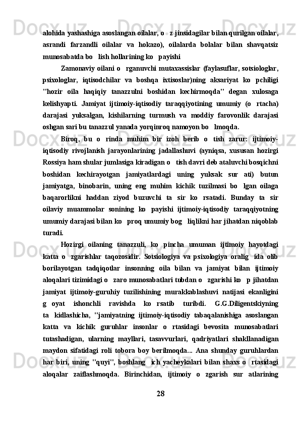 alohida yashashiga asoslangan oilalar, o z jinsidagilar bilan qurilgan oilalar,
asrandi   farzandli   oilalar   va   hokazo),   oilalarda   bolalar   bilan   shavqatsiz
munosabatda bo lish hollarining ko payishi 	
 
Zamonaviy  oilani  o rganuvchi   mutaxassislar  (faylasuflar,  sotsiologlar,	

psixologlar,   iqtisodchilar   va   boshqa   ixtisoslar)ning   aksariyat   ko pchiligi	

"hozir   oila   haqiqiy   tanazzulni   boshidan   kechirmoqda"   degan   xulosaga
kelishyapti.   Jamiyat   ijtimoiy-iqtisodiy   taraqqiyotining   umumiy   (o rtacha)

darajasi   yuksalgan,   kishilarning   turmush   va   moddiy   farovonlik   darajasi
oshgan sari bu tanazzul yanada yorqinroq namoyon bo lmoqda. 	

Biroq,   bu   o rinda   muhim   bir   izoh   berib   o tish   zarur:   ijtimoiy-	
 
iqtisodiy   rivojlanish   jarayonlarining   jadallashuvi   (ayniqsa,   xususan   hozirgi
Rossiya ham shular jumlasiga kiradigan o tish davri deb ataluvchi bosqichni	

boshidan   kechirayotgan   jamiyatlardagi   uning   yuksak   sur ati)   butun	

jamiyatga,   binobarin,   uning   eng   muhim   kichik   tuzilmasi   bo lgan   oilaga

baqarorlikni   haddan   ziyod   buzuvchi   ta sir   ko rsatadi.   Bunday   ta sir	
  
oilaviy   muammolar   sonining   ko payishi   ijtimoiy-iqtisodiy   taraqqiyotning	

umumiy darajasi bilan ko proq umumiy bog liqlikni har jihatdan niqoblab	
 
turadi.
Hozirgi   oilaning   tanazzuli,   ko pincha   umuman   ijtimoiy   hayotdagi	

katta   o zgarishlar   taqozosidir.   Sotsiologiya   va   psixologiya   oralig ida   olib	
 
borilayotgan   tadqiqotlar   insonning   oila   bilan   va   jamiyat   bilan   ijtimoiy
aloqalari tizimidagi o zaro munosabatlari tubdan o zgarishi ko p jihatdan	
  
jamiyat   ijtimoiy-guruhiy   tuzilishining   murakkablashuvi   natijasi   ekanligini
g oyat   ishonchli   ravishda   ko rsatib   turibdi.   G.G.Diligentskiyning	
 
ta kidlashicha,   "jamiyatning   ijtimoiy-iqtisodiy   tabaqalanishiga   asoslangan

katta   va   kichik   guruhlar   insonlar   o rtasidagi   bevosita   munosabatlari	

tutashadigan,   ularning   mayllari,   tasavvurlari,   qadriyatlari   shakllanadigan
maydon   sifatidagi   roli   tobora   boy   berilmoqda...   Ana   shunday   guruhlardan
har   biri,   uning   "quyi",   boshlang ich   yacheykalari   bilan   shaxs   o rtasidagi	
 
aloqalar   zaiflashmoqda.   Birinchidan,   ijtimoiy   o zgarish   sur atlarining	
 
28 
