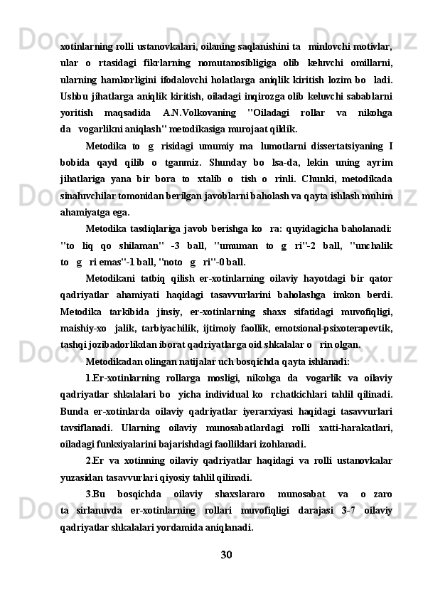 xotinlarning rolli ustanovkalari, oilaning saqlanishini ta minlovchi motivlar,
ular   o rtasidagi   fikrlarning   nomutanosibligiga   olib   keluvchi   omillarni,	

ularning   hamkorligini   ifodalovchi   holatlarga   aniqlik   kiritish   lozim   bo ladi.	

Ushbu jihatlarga aniqlik kiritish,  oiladagi  inqirozga olib keluvchi  sabablarni
yoritish   maqsadida   A.N.Volkovaning   "Oiladagi   rollar   va   nikohga
da vogarlikni aniqlash" metodikasiga murojaat qildik.	

Metodika   to g risidagi   umumiy   ma lumotlarni   dissertatsiyaning   I	
  
bobida   qayd   qilib   o tganmiz.   Shunday   bo lsa-da,   lekin   uning   ayrim	
 
jihatlariga   yana   bir   bora   to xtalib   o tish   o rinli.   Chunki,   metodikada	
  
sinaluvchilar tomonidan berilgan javoblarni baholash va qayta ishlash muhim
ahamiyatga ega.
Metodika  tasdiqlariga  javob  berishga  ko ra:   quyidagicha  baholanadi:	

"to liq   qo shilaman"   -3   ball,   "umuman   to g ri"-2   ball,   "unchalik	
   
to g ri emas"-1 ball, "noto g ri"-0 ball.
   
Metodikani   tatbiq   qilish   er-xotinlarning   oilaviy   hayotdagi   bir   qator
qadriyatlar   ahamiyati   haqidagi   tasavvurlarini   baholashga   imkon   berdi.
Metodika   tarkibida   jinsiy,   er-xotinlarning   shaxs   sifatidagi   muvofiqligi,
maishiy-xo jalik,   tarbiyachilik,   ijtimoiy   faollik,   emotsional-psixoterapevtik,	

tashqi jozibadorlikdan iborat qadriyatlarga oid shkalalar o rin olgan.	

Metodikadan olingan natijalar uch bosqichda qayta ishlanadi:
1.Er-xotinlarning   rollarga   mosligi,   nikohga   da vogarlik   va   oilaviy	

qadriyatlar   shkalalari   bo yicha   individual   ko rchatkichlari   tahlil   qilinadi.	
 
Bunda   er-xotinlarda   oilaviy   qadriyatlar   iyerarxiyasi   haqidagi   tasavvurlari
tavsiflanadi.   Ularning   oilaviy   munosabatlardagi   rolli   xatti-harakatlari,
oiladagi funksiyalarini bajarishdagi faolliklari izohlanadi.
2.Er   va   xotinning   oilaviy   qadriyatlar   haqidagi   va   rolli   ustanovkalar
yuzasidan tasavvurlari qiyosiy tahlil qilinadi.
3.Bu   bosqichda   oilaviy   shaxslararo   munosabat   va   o zaro	

ta sirlanuvda   er-xotinlarning   rollari   muvofiqligi   darajasi   3-7   oilaviy	

qadriyatlar shkalalari yordamida aniqlanadi.
30 