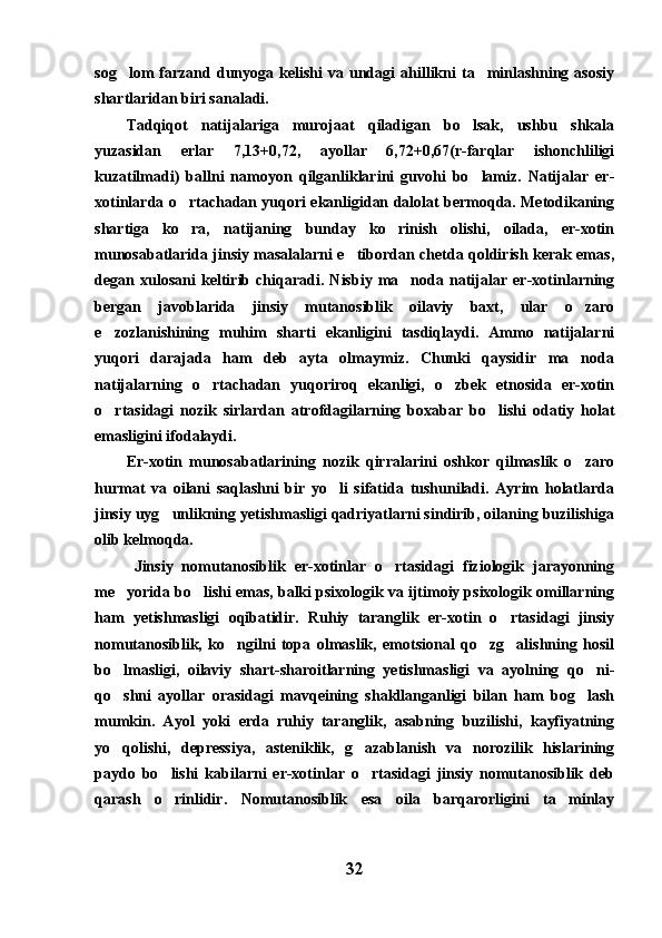 sog lom   farzand  dunyoga  kelishi   va  undagi  ahillikni  ta minlashning  asosiy 
shartlaridan biri sanaladi.
Tadqiqot   natijalariga   murojaat   qiladigan   bo lsak,   ushbu   shkala	

yuzasidan   erlar   7,13+0,72,   ayollar   6,72+0,67(r-farqlar   ishonchliligi
kuzatilmadi)   ballni   namoyon   qilganliklarini   guvohi   bo lamiz.   Natijalar   er-

xotinlarda o rtachadan yuqori ekanligidan dalolat bermoqda. Metodikaning	

shartiga   ko ra,   natijaning   bunday   ko rinish   olishi,   oilada,   er-xotin
 
munosabatlarida jinsiy masalalarni e tibordan chetda qoldirish kerak emas,	

degan   xulosani   keltirib   chiqaradi.   Nisbiy   ma noda   natijalar   er-xotinlarning	

bergan   javoblarida   jinsiy   mutanosiblik   oilaviy   baxt,   ular   o zaro	

e zozlanishining   muhim   sharti   ekanligini   tasdiqlaydi.   Ammo   natijalarni	

yuqori   darajada   ham   deb   ayta   olmaymiz.   Chunki   qaysidir   ma noda	

natijalarning   o rtachadan   yuqoriroq   ekanligi,   o zbek   etnosida   er-xotin	
 
o rtasidagi   nozik   sirlardan   atrofdagilarning   boxabar   bo lishi   odatiy   holat	
 
emasligini ifodalaydi. 
Er-xotin   munosabatlarining   nozik   qirralarini   oshkor   qilmaslik   o zaro	

hurmat   va   oilani   saqlashni   bir   yo li   sifatida   tushuniladi.   Ayrim   holatlarda	

jinsiy uyg unlikning yetishmasligi qadriyatlarni sindirib, oilaning buzilishiga	

olib kelmoqda.
Jinsiy   nomutanosiblik   er-xotinlar   o rtasidagi   fiziologik   jarayonning	

me yorida bo lishi emas, balki psixologik va ijtimoiy psixologik omillarning	
 
ham   yetishmasligi   oqibatidir.   Ruhiy   taranglik   er-xotin   o rtasidagi   jinsiy	

nomutanosiblik,   ko ngilni   topa   olmaslik,   emotsional   qo zg alishning   hosil	
  
bo lmasligi,   oilaviy   shart-sharoitlarning   yetishmasligi   va   ayolning   qo ni-	
 
qo shni   ayollar   orasidagi   mavqeining   shakllanganligi   bilan   ham   bog lash
 
mumkin.   Ayol   yoki   erda   ruhiy   taranglik,   asabning   buzilishi,   kayfiyatning
yo qolishi,   depressiya,   asteniklik,   g azablanish   va   norozilik   hislarining
 
paydo   bo lishi   kabilarni   er-xotinlar   o rtasidagi   jinsiy   nomutanosiblik   deb	
 
qarash   o rinlidir.   Nomutanosiblik   esa   oila   barqarorligini   ta minlay
 
32 
