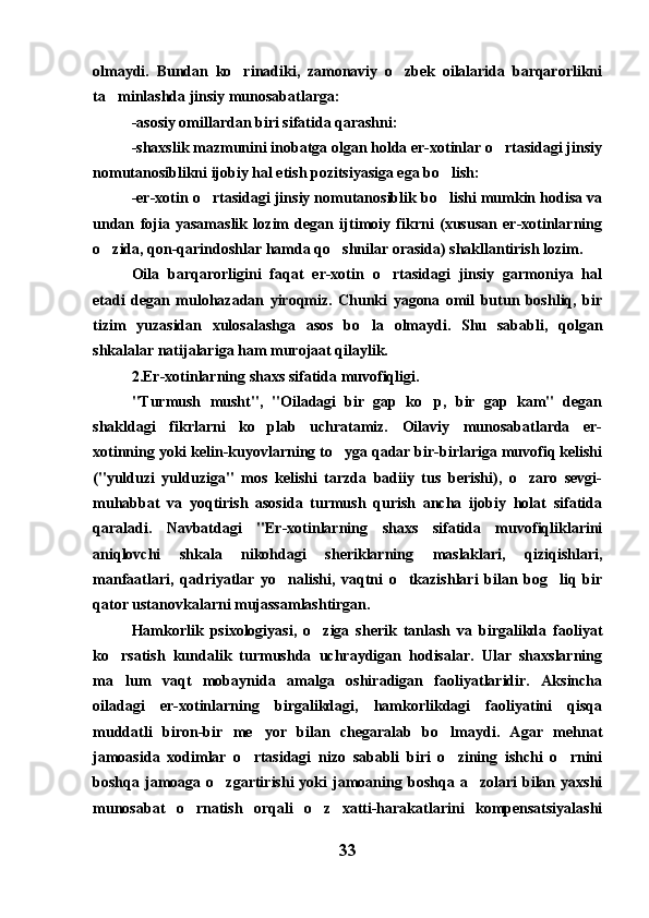 olmaydi.   Bundan   ko rinadiki,   zamonaviy   o zbek   oilalarida   barqarorlikni 
ta minlashda jinsiy munosabatlarga:	

-asosiy omillardan biri sifatida qarashni:
-shaxslik mazmunini inobatga olgan holda er-xotinlar o rtasidagi jinsiy	

nomutanosiblikni ijobiy hal etish pozitsiyasiga ega bo lish:	

-er-xotin o rtasidagi jinsiy nomutanosiblik bo lishi mumkin hodisa va	
 
undan   fojia   yasamaslik   lozim   degan   ijtimoiy   fikrni   (xususan   er-xotinlarning
o zida, qon-qarindoshlar hamda qo shnilar orasida) shakllantirish lozim.	
 
Oila   barqarorligini   faqat   er-xotin   o rtasidagi   jinsiy   garmoniya   hal	

etadi   degan   mulohazadan   yiroqmiz.   Chunki   yagona   omil   butun   boshliq,   bir
tizim   yuzasidan   xulosalashga   asos   bo la   olmaydi.   Shu   sababli,   qolgan	

shkalalar natijalariga ham murojaat qilaylik.
2.Er-xotinlarning shaxs sifatida muvofiqligi.
"Turmush   musht",   "Oiladagi   bir   gap   ko p,   bir   gap   kam"   degan	

shakldagi   fikrlarni   ko plab   uchratamiz.   Oilaviy   munosabatlarda   er-	

xotinning yoki kelin-kuyovlarning to yga qadar bir-birlariga muvofiq kelishi	

("yulduzi   yulduziga"   mos   kelishi   tarzda   badiiy   tus   berishi),   o zaro   sevgi-	

muhabbat   va   yoqtirish   asosida   turmush   qurish   ancha   ijobiy   holat   sifatida
qaraladi.   Navbatdagi   "Er-xotinlarning   shaxs   sifatida   muvofiqliklarini
aniqlovchi   shkala   nikohdagi   sheriklarning   maslaklari,   qiziqishlari,
manfaatlari,   qadriyatlar   yo nalishi,   vaqtni   o tkazishlari   bilan   bog liq   bir	
  
qator ustanovkalarni mujassamlashtirgan.
Hamkorlik   psixologiyasi,   o ziga   sherik   tanlash   va   birgalikda   faoliyat	

ko rsatish   kundalik   turmushda   uchraydigan   hodisalar.   Ular   shaxslarning	

ma lum   vaqt   mobaynida   amalga   oshiradigan   faoliyatlaridir.   Aksincha

oiladagi   er-xotinlarning   birgalikdagi,   hamkorlikdagi   faoliyatini   qisqa
muddatli   biron-bir   me yor   bilan   chegaralab   bo lmaydi.   Agar   mehnat	
 
jamoasida   xodimlar   o rtasidagi   nizo   sababli   biri   o zining   ishchi   o rnini	
  
boshqa  jamoaga  o zgartirishi  yoki   jamoaning  boshqa   a zolari   bilan  yaxshi	
 
munosabat   o rnatish   orqali   o z   xatti-harakatlarini   kompensatsiyalashi	
 
33 