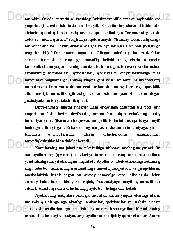 mumkin.   Oilada   er-xotin   o rtasidagi   kelishmovchilik,   nizolar   oqibatida   esa
yuqoridagi   tarzda   ish   tutib   bo lmaydi.   Er-xotinning   shaxs   sifatida   bir-	

birlarini   qabul   qilishlari   xalq   orasida   qo llaniladigan   "er-xotinning   urishi	

doka ro molni  qurishi" naqli hojat  qoldirmaydi. Shunday ekan, natijalarga	

murojaat etib ko raylik, erlar 6,26+0,61 va ayollar 8,63+0,85 ball (r<0,05 ga	

teng   bo ldi)   bilan   qanoatlanganlar.   Olingan   miqdoriy   ko rsatkichlar,	
 
erlarni   turmush   o rtog iga   muvofiq   kelishi   to g risida   o rtacha	
    
ko rsatkichdan yuqori ekanligidan dalolat bermoqda. Bu esa erkaklar uchun	

ayollarning   manfaatlari,   qiziqishlari,   qadriyatlar   oriyentatsiyasiga   ular
tomonidan belgilanishga ishtiyoq yuqoriligini aytish mumkin. Milliy madaniy
muhitimizda   ham   xotin   doimo   erni   tushunishi,   uning   fikrlariga   qarshilik
bildirmasligi,   norozilik   qilmasligi   va   so zsiz   bo ysunishi   lozim   degan	
 
pozitsiyada turish yetakchilik qiladi. 
Diniy-falsafiy   nuqtai   nazarda   ham   er-xotinga   nisbatan   bir   pog ona	

yuqori   bo lishi   lozim   deyilsa-da,   ammo   bu   talqin   erkakning   tabiiy	

imkoniyatlarini,   (jismonan   baquvvat,   xo jalik   ishlarini   boshqarishga   moyil)	

inobatga   olib   aytilgan.   Erkaklarning   natijasi   nisbatan   avtonomiyaga,   ya ni	

turmush   o rtoqlarining   ularni   xohish-irodasi,   qiziqishlariga	

muvofiqlashishlaridan dalolat beradi.
Xotinlarning   natijalari   esa   erlarinikiga   nisbatan   anchagina   yuqori.   Bu
esa   ayollarning   (qizlarni)   o zlariga   turmush   o rtoq   tanlashda   oqilona	
 
yondashishga moyil ekanligini anglatadi. Ayollar o zbek etnosidagi xotinning	

eriga tobe bo lishi, uning manfaatlariga muvofiq xulq-atvori va qiziqishlarini	

moslashtirish   kerak   degan   an anaviy   tamoyilga   amal   qilsalar-da,   lekin	

bunday   holat   kuchli   hissiy   zo riqish,   frustratsiyaga   moyillik,   noroziliklar

bildirib turish, ajralish xohishining paydo bo lishiga olib keladi.	

Ayollarning   natijalari   erlariga   nisbatan   ancha   yuqori   ekanligi   ularni
umumiy   qiziqishga   ega   ekanligi,   ehtiyojlar,   qadriyatlar   yo nalishi,   vaqtni	

o tkazish   usullariga   ega   bo lishi   lozim   deb   hisoblaydilar.   Metodikaning	
 
ushbu shkalasidagi xususiyatlarga ayollar ancha ijobiy qarar ekanlar. Ammo
34 