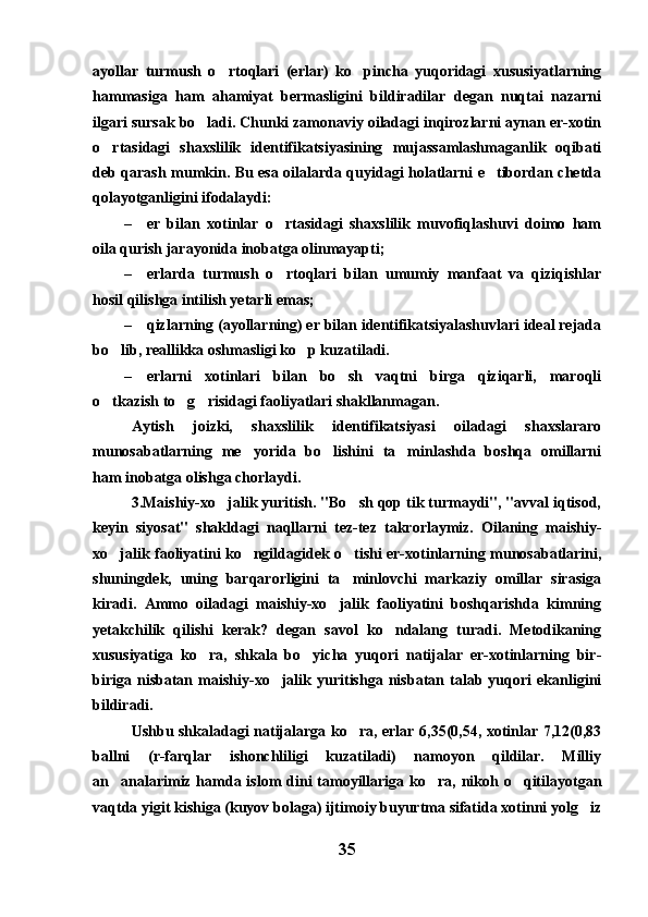 ayollar   turmush   o rtoqlari   (erlar)   ko pincha   yuqoridagi   xususiyatlarning 
hammasiga   ham   ahamiyat   bermasligini   bildiradilar   degan   nuqtai   nazarni
ilgari sursak bo ladi. Chunki zamonaviy oiladagi inqirozlarni aynan er-xotin	

o rtasidagi   shaxslilik   identifikatsiyasining   mujassamlashmaganlik   oqibati	

deb qarash mumkin. Bu esa oilalarda quyidagi holatlarni e tibordan chetda	

qolayotganligini ifodalaydi:
– er   bilan   xotinlar   o rtasidagi   shaxslilik   muvofiqlashuvi   doimo   ham	

oila qurish jarayonida inobatga olinmayapti;
– erlarda   turmush   o rtoqlari   bilan   umumiy   manfaat   va   qiziqishlar

hosil qilishga intilish yetarli emas;
– qizlarning (ayollarning) er bilan identifikatsiyalashuvlari ideal rejada
bo lib, reallikka oshmasligi ko p kuzatiladi.	
 
– erlarni   xotinlari   bilan   bo sh   vaqtni   birga   qiziqarli,   maroqli	

o tkazish to g risidagi faoliyatlari shakllanmagan.	
  
Aytish   joizki,   shaxslilik   identifikatsiyasi   oiladagi   shaxslararo
munosabatlarning   me yorida   bo lishini   ta minlashda   boshqa   omillarni	
  
ham inobatga olishga chorlaydi.
3.Maishiy-xo jalik yuritish. "Bo sh qop tik turmaydi", "avval iqtisod,	
 
keyin   siyosat"   shakldagi   naqllarni   tez-tez   takrorlaymiz.   Oilaning   maishiy-
xo jalik faoliyatini ko ngildagidek o tishi er-xotinlarning munosabatlarini,	
  
shuningdek,   uning   barqarorligini   ta minlovchi   markaziy   omillar   sirasiga	

kiradi.   Ammo   oiladagi   maishiy-xo jalik   faoliyatini   boshqarishda   kimning	

yetakchilik   qilishi   kerak?   degan   savol   ko ndalang   turadi.   Metodikaning	

xususiyatiga   ko ra,   shkala   bo yicha   yuqori   natijalar   er-xotinlarning   bir-	
 
biriga   nisbatan   maishiy-xo jalik   yuritishga   nisbatan   talab   yuqori   ekanligini	

bildiradi.
Ushbu shkaladagi natijalarga ko ra, erlar 6,35(0,54, xotinlar 7,12(0,83	

ballni   (r-farqlar   ishonchliligi   kuzatiladi)   namoyon   qildilar.   Milliy
an analarimiz hamda islom  dini  tamoyillariga ko ra, nikoh o qitilayotgan	
  
vaqtda yigit kishiga (kuyov bolaga) ijtimoiy buyurtma sifatida xotinni yolg iz	

35 