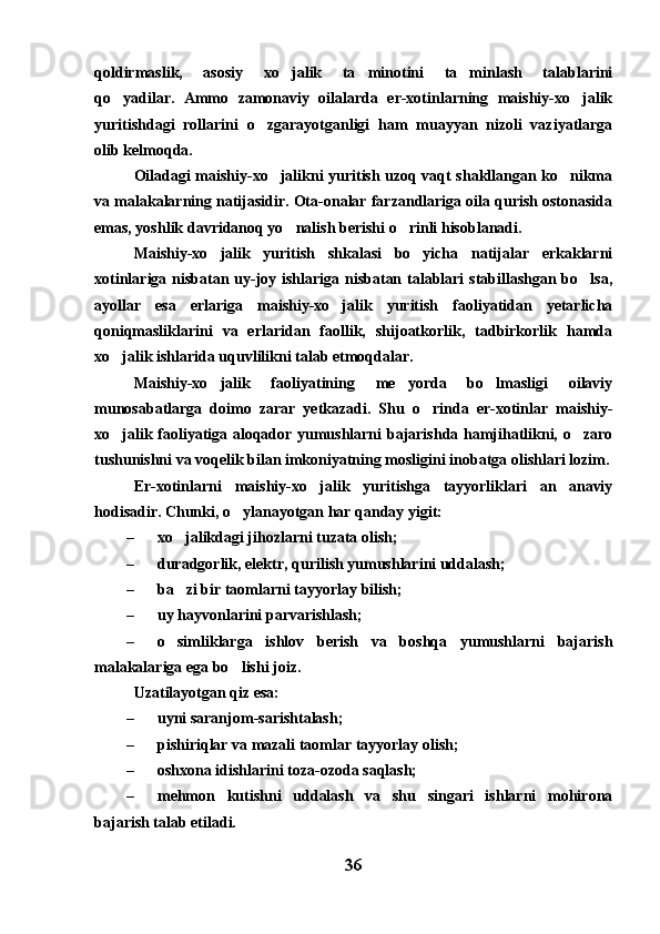 qoldirmaslik,   asosiy   xo jalik   ta minotini   ta minlash   talablarini  
qo yadilar.   Ammo   zamonaviy   oilalarda   er-xotinlarning   maishiy-xo jalik	
 
yuritishdagi   rollarini   o zgarayotganligi   ham   muayyan   nizoli   vaziyatlarga	

olib kelmoqda.
Oiladagi maishiy-xo jalikni yuritish uzoq vaqt shakllangan ko nikma	
 
va malakalarning natijasidir. Ota-onalar farzandlariga oila qurish ostonasida
emas, yoshlik davridanoq yo nalish berishi o rinli hisoblanadi.	
 
Maishiy-xo jalik   yuritish   shkalasi   bo yicha   natijalar   erkaklarni	
 
xotinlariga nisbatan uy-joy ishlariga nisbatan talablari stabillashgan bo lsa,	

ayollar   esa   erlariga   maishiy-xo jalik   yuritish   faoliyatidan   yetarlicha	

qoniqmasliklarini   va   erlaridan   faollik,   shijoatkorlik,   tadbirkorlik   hamda
xo jalik ishlarida uquvlilikni talab etmoqdalar.	

Maishiy-xo jalik   faoliyatining   me yorda   bo lmasligi   oilaviy	
  
munosabatlarga   doimo   zarar   yetkazadi.   Shu   o rinda   er-xotinlar   maishiy-	

xo jalik faoliyatiga aloqador yumushlarni bajarishda hamjihatlikni, o zaro	
 
tushunishni va voqelik bilan imkoniyatning mosligini inobatga olishlari lozim.
Er-xotinlarni   maishiy-xo jalik   yuritishga   tayyorliklari   an anaviy	
 
hodisadir. Chunki, o ylanayotgan har qanday yigit:	

– xo jalikdagi jihozlarni tuzata olish;	

– duradgorlik, elektr, qurilish yumushlarini uddalash;
– ba zi bir taomlarni tayyorlay bilish;

– uy hayvonlarini parvarishlash;
– o simliklarga   ishlov   berish   va   boshqa   yumushlarni   bajarish

malakalariga ega bo lishi joiz.	

Uzatilayotgan qiz esa:
– uyni saranjom-sarishtalash;
– pishiriqlar va mazali taomlar tayyorlay olish;
– oshxona idishlarini toza-ozoda saqlash;
– mehmon   kutishni   uddalash   va   shu   singari   ishlarni   mohirona
bajarish talab etiladi.
36 