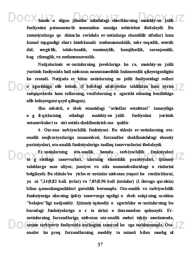 Sanab   o tilgan   jihatlar   nikohdagi   sheriklarning   maishiy-xo jalik 
faoliyatini   psixomotorik   tomonidan   amalga   oshirishni   ifodalaydi.   Bu
xususiyatlarga   qo shimcha   ravishda   er-xotinlarga   shaxslilik   sifatlari   ham	

kamol   topganligi   shart   hisoblanadi:   xushmuomalalik,   sabr-toqatlik,   estetik
did,   sezgirlik,   talabchanlik,   samimiylik,   hamjihatlik,   saranjomlik,
bag rikenglik, va mehmonnavozlik.	

Natijalarimiz   er-xotinlarning   javoblariga   ko ra,   maishiy-xo jalik	
 
yuritish faoliyatida hali nisbatan nomutanosiblik hukmronlik qilayotganligini
ko rsatadi.   Natijada   er   bilan   xotinlarning   xo jalik   faoliyatidagi   rollari	
 
o zgarishiga   olib   keladi,   (I   bobdagi   adabiyotlar   tahlilidan   ham   ayrim

tadqiqotlarda   ham   rollarning,   vazifalarning   o zgarishi   oilaning   buzilishiga	

olib kelayotgani qayd qilingan).
Shu   sababli,   o zbek   etnosidagi   "avlodlar   estafetasi"   tamoyiliga	

o g il-qizlarning   oiladagi   maishiy-xo jalik   faoliyatini   yuritish	
  
ustanovkalari ta siri ostida shakllantirish ma quldir.	
 
4.   Ota-ona   tarbiyachilik   funksiyasi.   Bu   shkala   er-xotinlarning   ota-
onalik   majburiyatlariga   munosabati,   farzandlar   shakllanishdagi   shaxsiy
pozitsiyalari, ota-onalik funksiyalariga taalluq tasavvurlarini ifodalaydi.
Er-xotinlarning   ota-onalik   hamda   tarbiyachilik   funksiyalari
to g risidagi   tasavvurlari,   ularning   shaxslilik   pozitsiyalari,   ijtimoiy	
 
talablarga   mas uliyat,   jamiyat   va   oila   munosabatlaridagi   o rinlarini	
 
belgilaydi. Bu shkala bo yicha er-xotinlar nisbatan yuqori ko rsatkichlarni,	
 
ya ni   7,14(0,82   ball.   (erlar)   va   7,85(0,96   ball   (xotinlar)   (1   ilovaga   qaralsin)	

bilan   qanoatlanganliklari   guvohlik   bermoqda.   Ota-onalik   va   tarbiyachilik
funksiyasiga   ularning   ijobiy   tasavvurga   egaligi   o zbek   xalqi-ning   azaldan	

"bolajon"ligi   natijasidir.   Ijtimoiy-iqtisodiy   o zgarishlar   er-xotinlarning   bu	

boradagi   funksiyalariga   o z   ta sirini   o tkazmasdan   qolmaydi.   Er-	
  
xotinlarning   farzandlariga   nisbatan   ota-onalik   mehri   tabiiy   asoslansada,
ammo tarbiyaviy faoliyatida anchagina tanazzul ko zga tashlanmoqda. Ota-	

onalar   ko proq   farzandlarning   moddiy   ta minoti   bilan   mashg ul	
  
37 