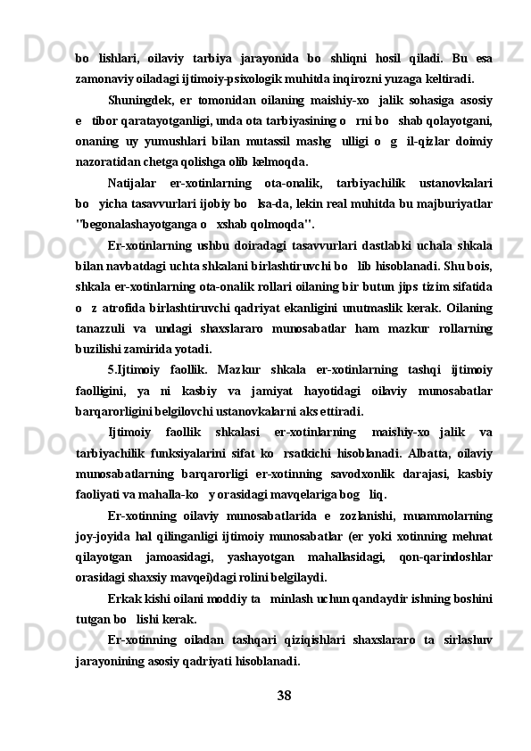 bo lishlari,   oilaviy   tarbiya   jarayonida   bo shliqni   hosil   qiladi.   Bu   esa 
zamonaviy oiladagi ijtimoiy-psixologik muhitda inqirozni yuzaga keltiradi.
Shuningdek,   er   tomonidan   oilaning   maishiy-xo jalik   sohasiga   asosiy	

e tibor qaratayotganligi, unda ota tarbiyasining o rni bo shab qolayotgani,	
  
onaning   uy   yumushlari   bilan   mutassil   mashg ulligi   o g il-qizlar   doimiy	
  
nazoratidan chetga qolishga olib kelmoqda.
Natijalar   er-xotinlarning   ota-onalik,   tarbiyachilik   ustanovkalari
bo yicha tasavvurlari ijobiy bo lsa-da, lekin real muhitda bu majburiyatlar	
 
"begonalashayotganga o xshab qolmoqda".	

Er-xotinlarning   ushbu   doiradagi   tasavvurlari   dastlabki   uchala   shkala
bilan navbatdagi uchta shkalani birlashtiruvchi bo lib hisoblanadi. Shu bois,	

shkala er-xotinlarning ota-onalik rollari oilaning bir butun jips tizim sifatida
o z   atrofida   birlashtiruvchi   qadriyat   ekanligini   unutmaslik   kerak.   Oilaning	

tanazzuli   va   undagi   shaxslararo   munosabatlar   ham   mazkur   rollarning
buzilishi zamirida yotadi.
5.Ijtimoiy   faollik.   Mazkur   shkala   er-xotinlarning   tashqi   ijtimoiy
faolligini,   ya ni   kasbiy   va   jamiyat   hayotidagi   oilaviy   munosabatlar	

barqarorligini belgilovchi ustanovkalarni aks ettiradi.
Ijtimoiy   faollik   shkalasi   er-xotinlarning   maishiy-xo jalik   va	

tarbiyachilik   funksiyalarini   sifat   ko rsatkichi   hisoblanadi.   Albatta,   oilaviy	

munosabatlarning   barqarorligi   er-xotinning   savodxonlik   darajasi,   kasbiy
faoliyati va mahalla-ko y orasidagi mavqelariga bog liq.	
 
Er-xotinning   oilaviy   munosabatlarida   e zozlanishi,   muammolarning	

joy-joyida   hal   qilinganligi   ijtimoiy   munosabatlar   (er   yoki   xotinning   mehnat
qilayotgan   jamoasidagi,   yashayotgan   mahallasidagi,   qon-qarindoshlar
orasidagi shaxsiy mavqei)dagi rolini belgilaydi.
Erkak kishi oilani moddiy ta minlash uchun qandaydir ishning boshini	

tutgan bo lishi kerak.	

Er-xotinning   oiladan   tashqari   qiziqishlari   shaxslararo   ta sirlashuv	

jarayonining asosiy qadriyati hisoblanadi.
38 