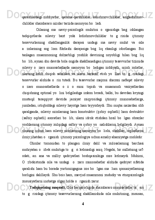 qarashlardagi   ziddiyatlar,   qarama-qarshiliklar,   kelishmovchiliklar,   anglashilmov-
chiliklar shaxslararo nizolar tarzida namoyon bo ladi.  
    Oilaning   ma naviy-psixologik   muhitini   o rganishga   bag ishlangan	
  
tadqiqotlarda   oilaviy   baxt   yoki   kelishmovchiliklar   to g risida   ijtimoiy	
 
tasavvurlarning   shakllanganlik   darajasi   undagi   ma naviy   muhit   va   oila	

a zolarining   sog lom   fikrlashi   darajasiga   bog liq   ekanligi   isbotlangan.   Biz	
  
tanlagan   muammoning   dolzarbligi   yoshlik   davrining   noyobligi   bilan   bog liq	

bo lib, aynan shu davrda bola ongida shakllanadigan ijtimoiy tasavvurlar tizimida	

oilaviy   o zaro   munosabatlarda   namoyon   bo ladigan   ziddiyatli,   nizoli   xolatlar,	
 
ularning   kelib   chiqish   sabablari   va   ularni   bartaraf   etish   yo llari   to g risidagi	
  
tasavvurlar   alohida   o rin   tutadi.   Bu   tasavvurlar   majmui   shaxsni   nafaqat   oilaviy	

o zaro   munosabatlarda   o z   o rnini   topish   va   muammoli   vaziyatlardan	
  
chiqishning  optimal  yo lini   belgilashga   imkon  beradi,  balki,  bu  davrdan  keyingi	

mustaqil   taraqqiyot   davrida   jamiyat   miqyosidagi   ijtimoiy   munosabatlarga,
jumladan, istiqboldagi oilaviy hayotga ham tayyorlaydi. Shu nuqtai nazardan olib
qaralganda,   oilaviy   nizolarning   ham   konstruktiv   (ijobiy   oqibatli)   ham   destruktiv
(salbiy   oqibatli)   asoratlari   bo lib,   ularni   idrok   etishdan   hosil   bo lgan   obrazlar	
 
yoshlarning  ijtimoiy  xulqidagi  salbiy   va  ijobiy  yo nalishlarini   belgilaydi.  Aynan	

shuning   uchun   ham   oilaviy   nizolarning   namoyon   bo lishi,   shakllari,   oqibatlarini	

ilmiy jihatdan o rganish  ijtimoiy psixologiya uchun amaliy ahamiyatga molikdir.	

Olimlar   tomonidan   to plangan   ilmiy   dalil   va   xulosalarning   barchasi	

mohiyatan o zbek muhitiga to g ri kelmasligi aniq.  	
   Negaki, bir millatning urf-
odati,   an ana   va   milliy   qadriyatlari   boshqasinikiga   mos   kelmaydi.   Muhimi,	

O zbekistonda   oila   va   undagi     o zaro   munosabatlar   alohida   qadriyat   sifatida	
 
qaralishi   ham   bu   borada   yurtimizgagina   xos   bo lgan   ma lum   qonuniyatlarning	
 
borligini dalillaydi. Shu bois ham, mavjud muammoni xududiy va etnopsixologik
xususiyatlarni inobatga olgan holda o rganish zarur. 	

Tadqiqotning maqsadi.  Oila barqarorligida shaxslararo munosabatlar ta siri	

to g risidagi   ijtimoiy   tasavvurlarning   shakllanishida   oila   muhitining,   xususan,	
 
4 