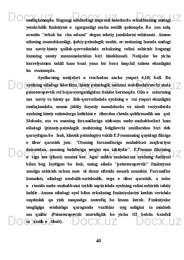 tasdiqlamoqda. Bugungi oilalardagi inqirozli holatlarda erkaklarning undagi
yetakchilik   funksiyasi   o zgarganligi   ancha   sezilib   qolmoqda.   Ba zan   xalq 
orasida   "erkak   ko cha   odami"   degan   odatiy   jumlalarni   eshitamiz.   Ammo	

oilaning   mustahkamligi,   ijobiy-psixologik   muhit,   er-xotinning   hamda   undagi
ma naviy-hissiy   qullab-quvvatlashda   erkakning   rolini   oshirish   bugungi	

kunning   asosiy   muammolaridan   biri   hisoblanadi.   Natijalar   bo yicha	

korrelyatsion   tahlil   ham   buni   yana   bir   bora   haqchil   xulosa   ekanligini
ko rsatmoqda.	

Ayollarning   natijalari   o rtachadan   ancha   yuqori   6,10(   ball.   Bu	

ayolning oiladagi  liderlikni, hissiy-psixologik muhitni stabillashtiruvchi unda
psixoterapevtik rol bajarayotganligidan dalolat bermoqda. Oila a zolarining	

ma naviy   va   hissiy   qo llab-quvvatlashda   ayolning   o rni   yuqori   ekanligini	
  
tasdiqlasakda,   ammo   jiddiy   hayotiy   masalalarda   va   nizoli   vaziyatlarda
ayolning hissiy xulosalarga kelishini e tibordan chetda qoldirmaslik ma qul.	
 
Mabodo,   ota   va   onaning   farzandlariga   nisbatan   mehr-muhabbatlari   ham
oiladagi   ijtimoiy-psixologik   muhitning   belgilovchi   omillaridan   biri   deb
qaraydigan bo lsak, klassik psixologiya vakili E.Frommning quyidagi fikriga	

e tibor   qaratish   joiz:   "Otaning   farzandlariga   muhabbati   majburiyat	

doirasidan,   onaning   bolalariga   sevgisi   esa   tabiiydir".   E.Fromm   fikrining
o ziga   xos   (jihati)   tomoni   bor.   Agar   ushbu   mulohazani   ayolning   faoliyati

bilan   bog laydigan   bo lsak,   uning   oilada   "psixoterapevtik"   funksiyani	
 
amalga   oshirish   uchun   mas ul   shaxs   sifatida   sanash   mumkin.   Farzandlar	

kamoloti,   oiladagi   ozodalik-sarishtalik,   erga   e tibor   qaratish,   a zolar	
 
o rtasida mehr-muhabbatni tarkib toptirishda ayolning rolini oshirish tabiiy	

holdir.   Ammo   oiladagi   ayol   bilan   erkakning   funksiyalarini   keskin   ravishda
taqsimlab   qo yish   maqsadga   muvofiq   bo lmasa   kerak.   Funksiyalar	
 
tengligiga   erishishga   qaraganda   vazifalar   uyg unligini   ta minlash	
 
ma quldir   (Psixoterapevtik   muvofiqlik   bo yicha   III   bobda   batafsil	
 
to xtalib o tiladi). 
 
40 