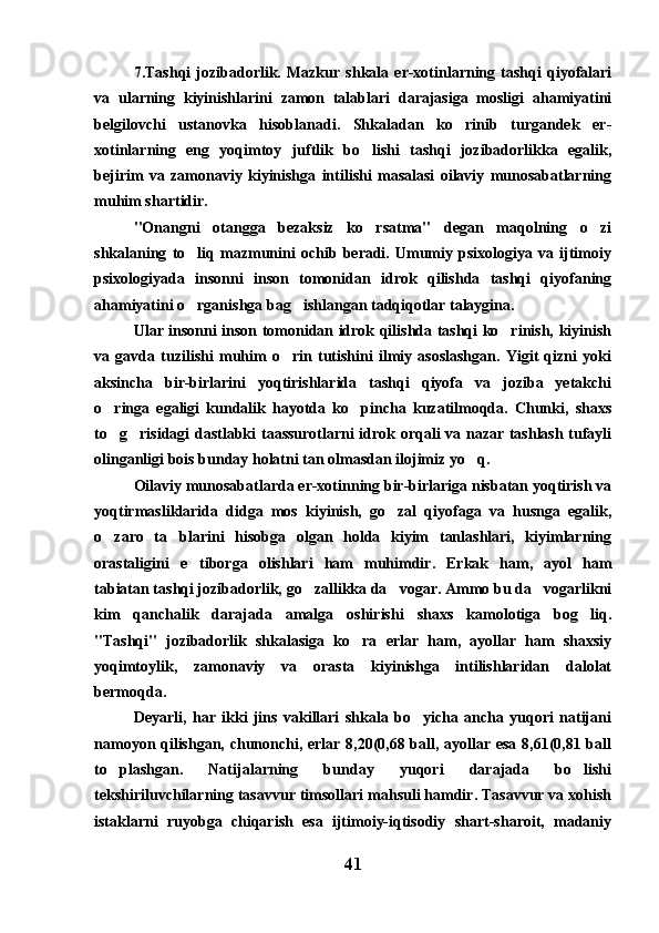 7.Tashqi   jozibadorlik.   Mazkur   shkala   er-xotinlarning   tashqi   qiyofalari
va   ularning   kiyinishlarini   zamon   talablari   darajasiga   mosligi   ahamiyatini
belgilovchi   ustanovka   hisoblanadi.   Shkaladan   ko rinib   turgandek   er-
xotinlarning   eng   yoqimtoy   juftlik   bo lishi   tashqi   jozibadorlikka   egalik,	

bejirim   va   zamonaviy   kiyinishga   intilishi   masalasi   oilaviy   munosabatlarning
muhim shartidir. 
"Onangni   otangga   bezaksiz   ko rsatma"   degan   maqolning   o zi
 
shkalaning   to liq   mazmunini   ochib   beradi.   Umumiy   psixologiya   va   ijtimoiy	

psixologiyada   insonni   inson   tomonidan   idrok   qilishda   tashqi   qiyofaning
ahamiyatini o rganishga bag ishlangan tadqiqotlar talaygina. 
 
Ular insonni inson tomonidan idrok qilishda tashqi ko rinish, kiyinish	

va   gavda   tuzilishi   muhim   o rin   tutishini   ilmiy   asoslashgan.   Yigit   qizni   yoki	

aksincha   bir-birlarini   yoqtirishlarida   tashqi   qiyofa   va   joziba   yetakchi
o ringa   egaligi   kundalik   hayotda   ko pincha   kuzatilmoqda.   Chunki,   shaxs	
 
to g risidagi  dastlabki taassurotlarni idrok orqali va nazar tashlash tufayli
 
olinganligi bois bunday holatni tan olmasdan ilojimiz yo q.	

Oilaviy munosabatlarda er-xotinning bir-birlariga nisbatan yoqtirish va
yoqtirmasliklarida   didga   mos   kiyinish,   go zal   qiyofaga   va   husnga   egalik,	

o zaro   ta blarini   hisobga   olgan   holda   kiyim   tanlashlari,   kiyimlarning	
 
orastaligini   e tiborga   olishlari   ham   muhimdir.   Erkak   ham,   ayol   ham	

tabiatan tashqi jozibadorlik, go zallikka da vogar. Ammo bu da vogarlikni	
  
kim   qanchalik   darajada   amalga   oshirishi   shaxs   kamolotiga   bog liq.	

"Tashqi"   jozibadorlik   shkalasiga   ko ra   erlar   ham,   ayollar   ham   shaxsiy	

yoqimtoylik,   zamonaviy   va   orasta   kiyinishga   intilishlaridan   dalolat
bermoqda.
Deyarli,   har   ikki   jins   vakillari   shkala   bo yicha   ancha   yuqori   natijani	

namoyon qilishgan, chunonchi, erlar 8,20(0,68 ball, ayollar esa 8,61(0,81 ball
to plashgan.   Natijalarning   bunday   yuqori   darajada   bo lishi	
 
tekshiriluvchilarning tasavvur timsollari mahsuli hamdir. Tasavvur va xohish
istaklarni   ruyobga   chiqarish   esa   ijtimoiy-iqtisodiy   shart-sharoit,   madaniy
41 