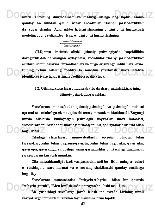 muhit,   shaxsning   dunyoqarashi   va   his-tuyg ulariga   bog liqdir.   Ammo 
qanday   bo lishidan   qat i   nazar   er-xotinlar   "tashqi   jozibadorlikka"	
 
da vogar   ekanlar.   Agar   ushbu   holatni   shaxsning   o zini   o zi   hurmatlash	
  
modelini bog laydigan bo lsak, o zini o zi hurmatlashning	
   
=
кдаъвогарли тмуваффакия
  (U.Djems)   korinish   olishi   ijtimoiy   psixologiyada   haqchillikka	

davogarlik   deb   baholangan.   oylaymizki,   er-xotinlar   "tashqi   jozibadorlikka"	
 
erishish   uchun   ozlarini   hurmatlashlari   va   unga   erishishga   intilishlari   lozim.	

Buning   uchun   oilaning   moddiy   ta minotini   yaxshilash,   shaxs   sifatida	

identifikatsiyalashgan, ijtimoiy faollikka egalik shart. 
2.2. Oiladagi shaxslararo munosabatlarda sharq mutafakkirlarining
ijtimoiy psixologik qarashlari.
Shaxslararo   munosabatlar   ijtimoiy-psixologik   va   psixologik   muhitni
optimal ta minlashga xizmat qiluvchi asosiy mexanizm hisoblanadi. Bugungi	

kunda   oilalarda   kutilayotgan   psixologik   inqirozlar   shaxs   kamoloti,
shaxslararo munosabatlar ulardagi ijtimoiy muhit, qadriyatlar buzilishi bilan
bog liqdir. 	

Oiladagi   shaxslararo   munosabatlarda   er-xotin,   ota-ona   bilan
farzandlar,   kelin   bilan   qaynona-qaynota,   kelin   bilan   qayn   aka,   qayn   uka,
qayn   opa,   qayn   singil   va   boshqa   yaqin   qarindoshlar   o rtasidagi   munosabat	

jarayonlarini kuzatish mumkin. 
Oila   mustahkamligi   nizoli   vaziyatlardan   xoli   bo lishi,   uning   a zolari
 
o rtasidagi   o zaro   hurmat   va   e zozning   shakllanishi   qanday   omillarga	
  
bog liq.	

Shaxslararo   munosabatlar   "subyekt-subyekt"   bilan   bir   qatorda
"subyekt-guruh", "Men-biz" tizimda namoyon bo lishi ma lum. 	
 
Biz   yuqoridagi   savollarga   javob   izlash   ma nosida   Lirining   nizoli	

vaziyatlarga munosabat testidan foydalanishni lozim topdik.
42 