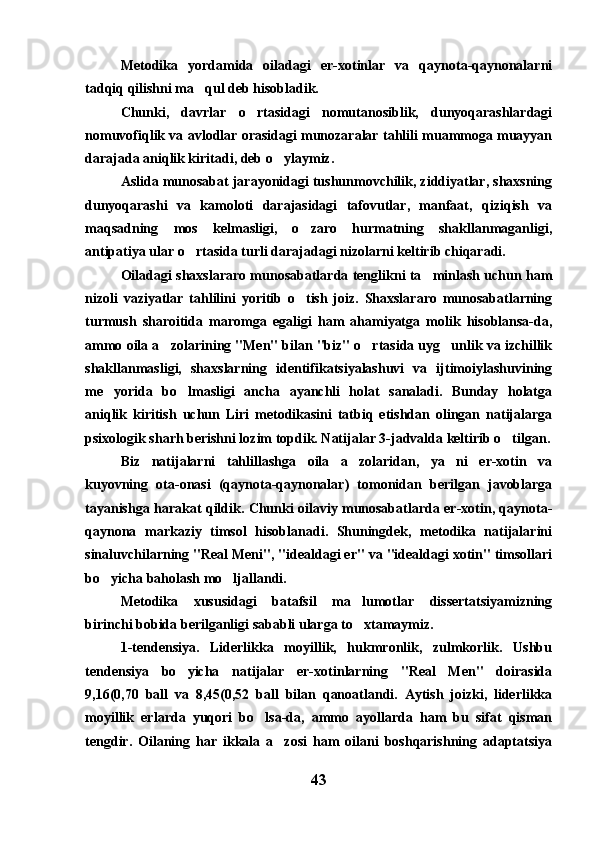 Metodika   yordamida   oiladagi   er-xotinlar   va   qaynota-qaynonalarni
tadqiq qilishni ma qul deb hisobladik.
Chunki,   davrlar   o rtasidagi   nomutanosiblik,   dunyoqarashlardagi	

nomuvofiqlik va avlodlar orasidagi munozaralar tahlili muammoga muayyan
darajada aniqlik kiritadi, deb o ylaymiz.	

Aslida munosabat jarayonidagi tushunmovchilik, ziddiyatlar, shaxsning
dunyoqarashi   va   kamoloti   darajasidagi   tafovutlar,   manfaat,   qiziqish   va
maqsadning   mos   kelmasligi,   o zaro   hurmatning   shakllanmaganligi,	

antipatiya ular o rtasida turli darajadagi nizolarni keltirib chiqaradi.	

Oiladagi shaxslararo munosabatlarda tenglikni ta minlash uchun ham	

nizoli   vaziyatlar   tahlilini   yoritib   o tish   joiz.   Shaxslararo   munosabatlarning	

turmush   sharoitida   maromga   egaligi   ham   ahamiyatga   molik   hisoblansa-da,
ammo oila a zolarining "Men" bilan "biz" o rtasida uyg unlik va izchillik	
  
shakllanmasligi,   shaxslarning   identifikatsiyalashuvi   va   ijtimoiylashuvining
me yorida   bo lmasligi   ancha   ayanchli   holat   sanaladi.   Bunday   holatga	
 
aniqlik   kiritish   uchun   Liri   metodikasini   tatbiq   etishdan   olingan   natijalarga
psixologik sharh berishni lozim topdik. Natijalar 3-jadvalda keltirib o tilgan.	

Biz   natijalarni   tahlillashga   oila   a zolaridan,   ya ni   er-xotin   va	
 
kuyovning   ota-onasi   (qaynota-qaynonalar)   tomonidan   berilgan   javoblarga
tayanishga harakat qildik. Chunki oilaviy munosabatlarda er-xotin, qaynota-
qaynona   markaziy   timsol   hisoblanadi.   Shuningdek,   metodika   natijalarini
sinaluvchilarning "Real Meni", "idealdagi er" va "idealdagi xotin" timsollari
bo yicha baholash mo ljallandi. 	
 
Metodika   xususidagi   batafsil   ma lumotlar   dissertatsiyamizning	

birinchi bobida berilganligi sababli ularga to xtamaymiz. 

1-tendensiya.   Liderlikka   moyillik,   hukmronlik,   zulmkorlik.   Ushbu
tendensiya   bo yicha   natijalar   er-xotinlarning   "Real   Men"   doirasida	

9,16(0,70   ball   va   8,45(0,52   ball   bilan   qanoatlandi.   Aytish   joizki,   liderlikka
moyillik   erlarda   yuqori   bo lsa-da,   ammo   ayollarda   ham   bu   sifat   qisman	

tengdir.   Oilaning   har   ikkala   a zosi   ham   oilani   boshqarishning   adaptatsiya	

43 