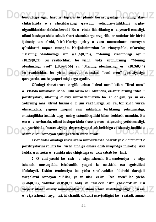 bosqichiga   ega,   hayotiy   tajriba   to planib   borayotganligi   va   uning   ikir-
chikirlarida   o z   sheriklaridagi   qaysidir   yetishmovchiliklarni   anglay	

olganliklaridan dalolat beradi. Bu o rinda liderlikning o zi yetarli emasligi,	
 
oilani   boshqarishda   taktik   shart-sharoitlarga   sezgirlik,   er-xotinlar   bir-birini
ijtimoiy   tan   olishi,   bir-birlariga   ijobiy   o zaro   munosabatni   namoyon	

qilishlarini   taqozo   etmoqda.   Natijalarimizdan   ko rinayapdiki,   erlarning	

"Mening   idealimdagi   er"   ((11,6(0,76)),   "Mening   idealimdagi   ayol"
(10,28(0,63)   ko rsatkichlari   bo yicha   yoki   xotinlarning   "Mening	
 
idealimdagi   ayol"   (10,76(0,56)   va   "Mening   idealimdagi   er"   (10,3(0,44)
ko rsatkichlari   bo yicha   tasavvur   obrazlari   "real   men"   pozitsiyasiga	
 
qaraganda, ancha yuqori miqdorga egadir.
Oiladagi   shaxslararo   tenglik   uchun   "ideal   men"   bilan   "Real   men"
o rtasida mutanosiblik bo lishi lozim edi. Aksincha, er-xotinlarning "ideal"
 
pozitsiyalari,   ularning   oilaviy   munosabatlarida   bo sh   qolgan,   ya ni   er-	
 
xotinning   mas uliyat   hissini   o z   jins   vazifalariga   ko ra,   bir   xilda   yurita	
  
olmasliklari,   yagona   maqsad   sari   intilishda   birlikning   yetishmasligi,
mustaqilikka intilish  tuyg uning ustunlik qilishi  bilan izohlash  mumkin. Bu	

esa o z navbatida, oilani boshqarishda shaxsiy mas uliyatning yetishmasligi,	
 
uni yuritishda frustratsiyaga, depressiyaga duch kelishiga va shaxsiy faollikda
asteniklikni namoyon qilishga sabab hisoblanadi.
Er-xotinlar oiladagi shaxslararo munosabatda liderlik yoki dominantlik
pozitsiyalarini  rollari   bo yicha  amalga  oshira  olish  maqsadga  muvofiq.  Aks	

holda, u er-xotin o rtasida nizo chiqishiga so zsiz sabab bo ladi.	
  
2.   O zini   yaxshi   ko rish   -   o ziga   ishonch.   Bu   tendensiya   -   o ziga	
   
ishonch,   mustaqillik,   ishchanlik,   yuqori   ko rsatkichi   esa   egoistlikni	

ifodalaydi.   Ushbu   tendensiya   bo yicha   sinaluvchilar   ikkinchi   darajali	

natijalarni   namoyon   qildilar,   ya ni   ular:   erlar   "Real   men"   bo yicha
 
(8,46(0,38),   xotinlar   (8,05(0,32   ball)   ko rsatkich   bilan   cheklandilar.   Bu	

voqelik ularda oilaviy munosabatlarda ishonch hissi shakllanganligini, bu esa
o ziga ishonch tuyg usi, ishchanlik sifatlari mavjudligini ko rsatadi, ammo	
  
44 