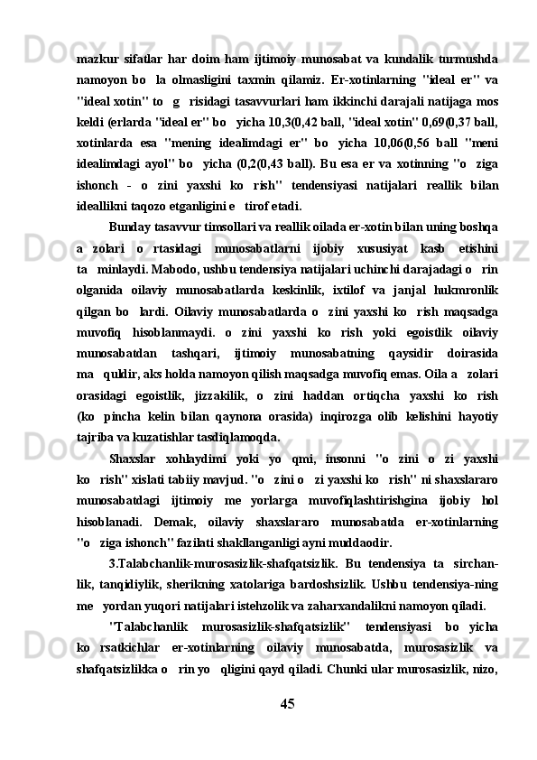 mazkur   sifatlar   har   doim   ham   ijtimoiy   munosabat   va   kundalik   turmushda
namoyon   bo la   olmasligini   taxmin   qilamiz.   Er-xotinlarning   "ideal   er"   va
"ideal xotin" to g risidagi tasavvurlari ham ikkinchi darajali natijaga mos	
 
keldi (erlarda "ideal er" bo yicha 10,3(0,42 ball, "ideal xotin" 0,69(0,37 ball,	

xotinlarda   esa   "mening   idealimdagi   er"   bo yicha   10,06(0,56   ball   "meni	

idealimdagi   ayol"   bo yicha   (0,2(0,43   ball).   Bu   esa   er   va   xotinning   "o ziga	
 
ishonch   -   o zini   yaxshi   ko rish"   tendensiyasi   natijalari   reallik   bilan	
 
ideallikni taqozo etganligini e tirof etadi.	

Bunday tasavvur timsollari va reallik oilada er-xotin bilan uning boshqa
a zolari   o rtasidagi   munosabatlarni   ijobiy   xususiyat   kasb   etishini	
 
ta minlaydi. Mabodo, ushbu tendensiya natijalari uchinchi darajadagi o rin
 
olganida   oilaviy   munosabatlarda   keskinlik,   ixtilof   va   janjal   hukmronlik
qilgan   bo lardi.   Oilaviy   munosabatlarda   o zini   yaxshi   ko rish   maqsadga	
  
muvofiq   hisoblanmaydi.   o zini   yaxshi   ko rish   yoki   egoistlik   oilaviy	
 
munosabatdan   tashqari,   ijtimoiy   munosabatning   qaysidir   doirasida
ma quldir, aks holda namoyon qilish maqsadga muvofiq emas. Oila a zolari	
 
orasidagi   egoistlik,   jizzakilik,   o zini   haddan   ortiqcha   yaxshi   ko rish	
 
(ko pincha   kelin   bilan   qaynona   orasida)   inqirozga   olib   kelishini   hayotiy	

tajriba va kuzatishlar tasdiqlamoqda. 
Shaxslar   xohlaydimi   yoki   yo qmi,   insonni   "o zini   o zi   yaxshi	
  
ko rish" xislati tabiiy mavjud. "o zini o zi yaxshi ko rish" ni shaxslararo	
   
munosabatdagi   ijtimoiy   me yorlarga   muvofiqlashtirishgina   ijobiy   hol	

hisoblanadi.   Demak,   oilaviy   shaxslararo   munosabatda   er-xotinlarning
"o ziga ishonch" fazilati shakllanganligi ayni muddaodir. 	

3.Talabchanlik-murosasizlik-shafqatsizlik.   Bu   tendensiya   ta sirchan-	

lik,   tanqidiylik,   sherikning   xatolariga   bardoshsizlik.   Ushbu   tendensiya-ning
me yordan yuqori natijalari istehzolik va zaharxandalikni namoyon qiladi.	

"Talabchanlik   murosasizlik-shafqatsizlik"   tendensiyasi   bo yicha	

ko rsatkichlar   er-xotinlarning   oilaviy   munosabatda,   murosasizlik   va	

shafqatsizlikka o rin yo qligini qayd qiladi. Chunki ular murosasizlik, nizo,	
 
45 