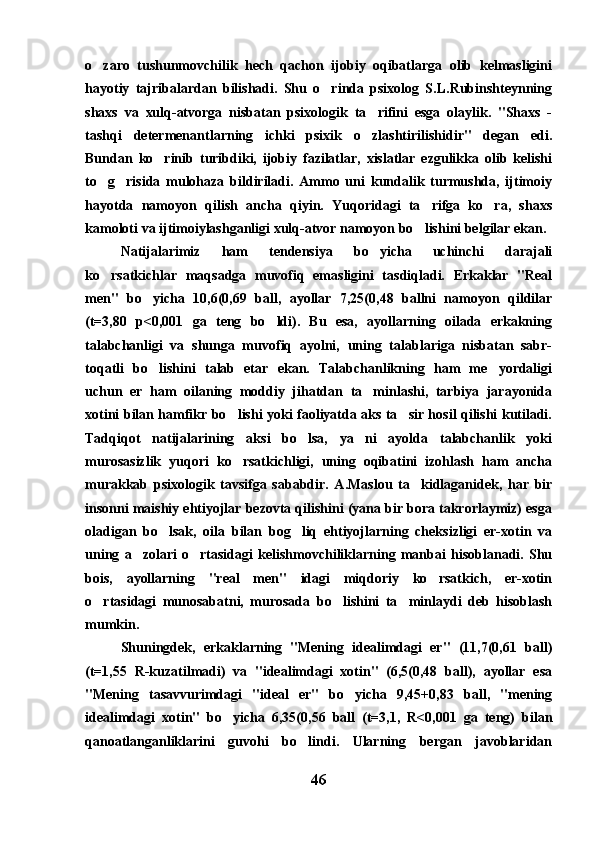 o zaro   tushunmovchilik   hech   qachon   ijobiy   oqibatlarga   olib   kelmasligini
hayotiy   tajribalardan   bilishadi.   Shu   o rinda   psixolog   S.L.Rubinshteynning	

shaxs   va   xulq-atvorga   nisbatan   psixologik   ta rifini   esga   olaylik.   "Shaxs   -	

tashqi   determenantlarning   ichki   psixik   o zlashtirilishidir"   degan   edi.

Bundan   ko rinib   turibdiki,   ijobiy   fazilatlar,   xislatlar   ezgulikka   olib   kelishi	

to g risida   mulohaza   bildiriladi.   Ammo   uni   kundalik   turmushda,   ijtimoiy	
 
hayotda   namoyon   qilish   ancha   qiyin.   Yuqoridagi   ta rifga   ko ra,   shaxs	
 
kamoloti va ijtimoiylashganligi xulq-atvor namoyon bo lishini belgilar ekan.

Natijalarimiz   ham   tendensiya   bo yicha   uchinchi   darajali	

ko rsatkichlar   maqsadga   muvofiq   emasligini   tasdiqladi.   Erkaklar   "Real	

men"   bo yicha   10,6(0,69   ball,   ayollar   7,25(0,48   ballni   namoyon   qildilar	

(t=3,80   p<0,001   ga   teng   bo ldi).   Bu   esa,   ayollarning   oilada   erkakning	

talabchanligi   va   shunga   muvofiq   ayolni,   uning   talablariga   nisbatan   sabr-
toqatli   bo lishini   talab   etar   ekan.   Talabchanlikning   ham   me yordaligi	
 
uchun   er   ham   oilaning   moddiy   jihatdan   ta minlashi,   tarbiya   jarayonida	

xotini bilan hamfikr bo lishi yoki faoliyatda aks ta sir hosil qilishi kutiladi.	
 
Tadqiqot   natijalarining   aksi   bo lsa,   ya ni   ayolda   talabchanlik   yoki	
 
murosasizlik   yuqori   ko rsatkichligi,   uning   oqibatini   izohlash   ham   ancha	

murakkab   psixologik   tavsifga   sababdir.   A.Maslou   ta kidlaganidek,   har   bir	

insonni maishiy ehtiyojlar bezovta qilishini (yana bir bora takrorlaymiz) esga
oladigan   bo lsak,   oila   bilan   bog liq   ehtiyojlarning   cheksizligi   er-xotin   va	
 
uning   a zolari   o rtasidagi   kelishmovchiliklarning   manbai   hisoblanadi.   Shu	
 
bois,   ayollarning   "real   men"   idagi   miqdoriy   ko rsatkich,   er-xotin	

o rtasidagi   munosabatni,   murosada   bo lishini   ta minlaydi   deb   hisoblash	
  
mumkin.
Shuningdek,   erkaklarning   "Mening   idealimdagi   er"   (11,7(0,61   ball)
(t=1,55   R-kuzatilmadi)   va   "idealimdagi   xotin"   (6,5(0,48   ball),   ayollar   esa
"Mening   tasavvurimdagi   "ideal   er"   bo yicha   9,45+0,83   ball,   "mening	

idealimdagi   xotin"   bo yicha   6,35(0,56   ball   (t=3,1,   R<0,001   ga   teng)   bilan	

qanoatlanganliklarini   guvohi   bo lindi.   Ularning   bergan   javoblaridan	

46 