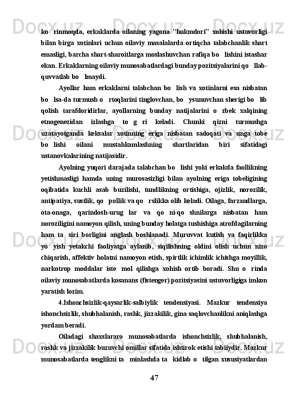 ko rinmoqda,   erkaklarda   oilaning   yagona   "hukmdori"   xohishi   ustuvorligi
bilan   birga   xotinlari   uchun   oilaviy   masalalarda   ortiqcha   talabchanlik   shart
emasligi, barcha shart-sharoitlarga moslashuvchan rafiqa bo lishini istashar	

ekan. Erkaklarning oilaviy munosabatlardagi bunday pozitsiyalarini qo llab-	

quvvatlab bo lmaydi.	

Ayollar   ham   erkaklarni   talabchan   bo lish   va   xotinlarni   esa   nisbatan	

bo lsa-da turmush o rtoqlarini tinglovchan, bo ysunuvchan sherigi bo lib	
   
qolish   tarafdoridirlar,   ayollarning   bunday   natijalarini   o zbek   xalqining	

etnogenezidan   izlashga   to g ri   keladi.   Chunki   qizni   turmushga	
 
uzatayotganda   keksalar   xotinning   eriga   nisbatan   sadoqati   va   unga   tobe
bo lishi   oilani   mustahkamlashning   shartlaridan   biri   sifatidagi	

ustanovkalarining natijasidir.
Ayolning yuqori  darajada talabchan bo lishi  yoki  erkakda faollikning	

yetishmasligi   hamda   uning   murosasizligi   bilan   ayolning   eriga   tobeligining
oqibatida   kuchli   asab   buzilishi,   tundlikning   ortishiga,   ojizlik,   norozilik,
antipatiya, sustlik, qo pollik va qo rslikka olib keladi. Oilaga, farzandlarga,	
 
ota-onaga,   qarindosh-urug lar   va   qo ni-qo shnilarga   nisbatan   ham	
  
noroziligini namoyon qilish, uning bunday holatga tushishiga atrofdagilarning
ham   ta siri   borligini   anglash   boshlanadi.   Muruvvat   kutish   va   faqirlikka	

yo yish   yetakchi   faoliyatga   aylanib,   siqilishning   oldini   olish   uchun   nizo	

chiqarish, affektiv holatni  namoyon etish, spirtlik ichimlik ichishga moyillik,
narkotrop   moddalar   iste mol   qilishga   xohish   ortib   boradi.   Shu   o rinda	
 
oilaviy munosabatlarda kosanans (fistenger) pozitsiyasini ustuvorligiga imkon
yaratish lozim.
4.Ishonchsizlik-qaysarlik-salbiylik   tendensiyasi.   Mazkur   tendensiya
ishonchsizlik, shubhalanish, rashk, jizzakilik, gina saqlovchanlikni aniqlashga
yordam beradi.
Oiladagi   shaxslararo   munosabatlarda   ishonchsizlik,   shubhalanish,
rashk va jizzakilik buzuvchi omillar sifatida ishtirok etishi tabiiydir. Mazkur
munosabatlarda tenglikni ta minlashda ta kidlab o tilgan xususiyatlardan	
  
47 