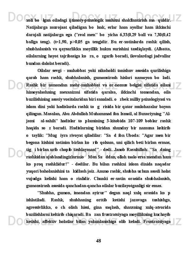 xoli   bo lgan   oiladagi   ijtimoiy-psixologik   muhitni   shakllantirish   ma quldir. 
Natijalarga   murojaat   qiladigan   bo lsak,   erlar   ham   ayollar   ham   ikkinchi	

darajali   natijalarga   ega   ("real   men"   bo yicha   6,33(0,29   ball   va   7,30(0,42	

ballga   teng).   (t=1,90,   p>0,05   ga   teng)dir.   Bu   er-xotinlarda   rashk   qilish,
shubhalanish   va   qaysarlikka   moyillik   hukm   surishini   tasdiqlaydi.   (Albatta,
oilalarning   hayot   tajribasiga   ko ra,   o zgarib   boradi,   ilovalardagi   jadvallar	
 
bundan dalolat beradi).
Oilalar   sevgi   -   muhabbat   yoki   nikoholdi   tanishuv   asosida   qurilishiga
qarab   ham   rashk,   shubhalanish,   gumonsirash   hislari   namoyon   bo ladi.	

Rashk   bir   tomondan   mehr-muhabbat   va   or-nomus   belgisi   sifatida   oilani
himoyalashning   mexanizmi   sifatida   qaralsa,   ikkinchi   tomondan,   oila
buzilishining asosiy vositalaridan biri sanaladi. o zbek milliy psixologiyasi va	

islom   dini   yoki   hadislarda   rashk   to g risida   bir   qator   mulohazalar   bayon	
 
qilingan. Masalan, Abu Abdulloh Muhammad ibn Ismoil, al Buxoriyning "Al-
jomi   al-sahih"   hadislar   to plamining   3-kitobida   107-109   boblar   rashk	
 
haqida   so z   boradi.   Hadislarning   biridan   shunday   bir   namuna   keltirib	

o taylik:   "Mug iyra   rivoyat   qiladilar:   "Sa d   ibn   Uboda:   "Agar   men   bir	
  
begona   kishini   xotinim   birlan   ko rib   qolsam,   uni   qilich   beti   birlan   ermas,	

tig i  birlan  urib  chopib  tashlayman!"   -  dedi.  Janob  Rasululloh:  "Sa dning	
 
rashkidan ajablandingizlarmio  Men Sa ddan, olloh taolo ersa mendan ham	
 
ko proq   rashklidur!"   -   dedilar.   Bu   bilan   rashkni   islom   dinida   naqadar	

yuqori baholanishini ta kidlash joiz. Ammo rashk, shubha uchun asosli holat	

vujudga   kelishi   ham   o rinlidir.   Chunki   er-xotin   orasida   shubhalanish,	

gumonsirash asosida qanchadan-qancha oilalar buzilayotganligi sir emas. 
"Shubha,   gumon,   imondan   ayirur"   degan   naql   xalq   orasida   ko p	

ishlatiladi.   Rashk,   shubhaning   orttib   ketishi   jazavaga   tushishga,
agressivlikka,   o ch   olish   hissi,   gina   saqlash,   shaxsning   xulq-atvorida	

buzilishlarni keltirib chiqaradi. Ba zan frustratsiyaga moyillikning kuchayib	

ketishi,   affektiv   holatlar   bilan   yakunlanishiga   olib   keladi.   Frustratsiyaga
48 