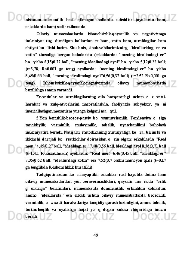 nisbatan   tolerantlik   hosil   qilmagan   hollarda   suitsidlar   (ayollarda   ham,
erkaklarda ham) sodir etilmoqda.
Oilaviy   munosabatlarda   ishonchsizlik-qaysarlik   va   negativizmga
imkoniyat   tug diradigan   hollardan   er   ham,   xotin   ham,   atrofdagilar   ham
ehtiyot   bo lishi   lozim.   Shu   bois,   sinaluvchilarimizning   "ideallaridagi   er   va	

xotin"   timsoliga   bergan   baholarida   (erkaklarda:   "mening   idealimdagi   er"
bo yicha 8,15(0,77 ball, "mening idealimdagi ayol" bo yicha 5,12(0,22 ball;	
 
(t=3,78,   R<0,001   ga   teng)   ayollarda:   "mening   idealimdagi   er"   bo yicha	

8,45(0,66   ball,   "mening   idealimdagi   ayol"6,56(0,37   ball)   (t=2,52   R<0,001   ga
teng).   Ishonchsizlik-qaysarlik-negativizmda   oilaviy   munosabatlarda
buzilishga zamin yaratadi. 
Er-xotinlar   va   atrofdagilarning   oila   barqarorligi   uchun   o z   xatti-	

harakat   va   xulq-atvorlarini   nazoratlashda,   faoliyatda   subyektiv,   ya ni	

interiallashgan mexanizm yuzaga kelgani ma qul.	

5.Yon   berishlik-beozor-passiv   bo ysunuvchanlik.   Tendensiya   o ziga	
 
tanqidiylik,   vazminlik,   muloyimlik,   tobelik,   uyatchanlikni   baholash
imkoniyatini  beradi. Natijalar metodikaning xususiyatiga ko ra, birinchi  va	

ikkinchi   darajali   ko rsatkichlar   doirasidan   o rin   olgan:   erkaklarda   "Real	
 
men" 4,45(0,27 ball, "idealdagi er" 7,48(0,56 ball, idealdagi ayol 8,36(0,71 ball
(t=1,41; R-kuzatilmadi) ayollarda: "Real men" 6,46(0,45 ball, "idealdagi er"
7,35(0,62   ball,   "idealimdagi   xotin"   esa   7,52(0,7   ballni   namoyon   qildi   (t=0,17
ga tenglikda R-ishonchlilik kuzatildi).
Tadqiqotimizdan   ko rinayaptiki,   erkaklar   real   hayotda   doimo   ham	

oilaviy   munosabatlardan   yon   beravermasliklari,   qaysidir   ma noda   "erlik	

g ururiga"   berilishlari,   munosabatda   dominantlik,   erkinlikni   xohlashni,	

ammo   "ideallarida"   esa   erkak   uchun   oilaviy   munosabatlarda   beozorlik,
vazminlik, o z xatti-harakatlariga tanqidiy qarash lozimligini, ammo tobelik,	

tortinchoqlik   va   uyalishga   hojat   yo q   degan   xulosa   chiqarishga   imkon	

beradi.
49 