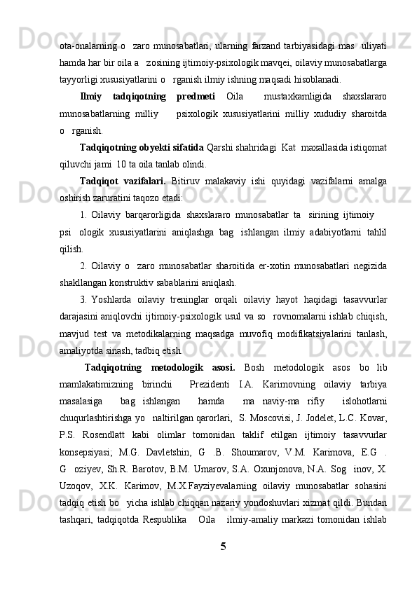 ota-onalarning   o zaro  munosabatlari,   ularning   farzand   tarbiyasidagi   mas uliyati 
hamda har bir oila a zosining ijtimoiy-psixologik mavqei, oilaviy munosabatlarga	

tayyorligi xususiyatlarini o rganish ilmiy ishning maqsadi hisoblanadi.	

Ilmiy   tadqiqotning   predmeti   Oila     mustaxkamligida   shaxslararo
munosabatlarning   milliy     psixologik   xususiyatlarini   milliy   xududiy   sharoitda

o rganish. 	

Tadqiqotning obyekti sifatida  Qarshi shahridagi  Kat  maxallasida istiqomat
qiluvchi jami  10 ta oila tanlab olindi.
Tadqiqot   vazifalari.   Bitiruv   malakaviy   ishi   quyidagi   vazifalarni   amalga
oshirish zaruratini taqozo etadi:
1. Oilaviy   barqarorligida   shaxslararo   munosabatlar   ta sirining   ijtimoiy  	
 
psi ologik   xususiyatlarini   aniqlashga   bag ishlangan   ilmiy   adabiyotlarni   tahlil	
 
qilish.
2. Oilaviy   o zaro   munosabatlar   sharoitida   er-xotin   munosabatlari   negizida	

shakllangan konstruktiv sabablarini aniqlash.
3. Yoshlarda   oilaviy   treninglar   orqali   oilaviy   hayot   haqidagi   tasavvurlar
darajasini aniqlovchi ijtimoiy-psixologik usul va so rovnomalarni ishlab chiqish,	

mavjud   test   va   metodikalarning   maqsadga   muvofiq   modifikatsiyalarini   tanlash,
amaliyotda sinash, tadbiq etish.
Tadqiqotning   metodologik   asosi.   Bosh   metodologik   asos   bo lib	

mamlakatimizning   birinchi     Prezidenti   I.A.   Karimovning   oilaviy   tarbiya
masalasiga   bag ishlangan   hamda   ma naviy-ma rifiy   islohotlarni	
  
chuqurlashtirishga yo naltirilgan qarorlari,   S. Moscovisi, J. Jodelet, L.C. Kovar,	

P.S.   Rosendlatt   kabi   olimlar   tomonidan   taklif   etilgan   ijtimoiy   tasavvurlar
konsepsiyasi;   M.G.   Davletshin,   G .B.   Shoumarov,   V.M.   Karimova,   E.G .	
 
G oziyev,   Sh.R.   Barotov,   B.M.   Umarov,   S.A.   Oxunjonova,   N.A.   Sog inov,   X.	
 
Uzoqov,   X.K.   Karimov,   M.X.Fayziyevalarning   oilaviy   munosabatlar   sohasini
tadqiq etish bo yicha ishlab chiqqan nazariy yondoshuvlari xizmat qildi. Bundan	

tashqari,   tadqiqotda   Respublika   Oila   ilmiy-amaliy   markazi   tomonidan   ishlab	
 
5 