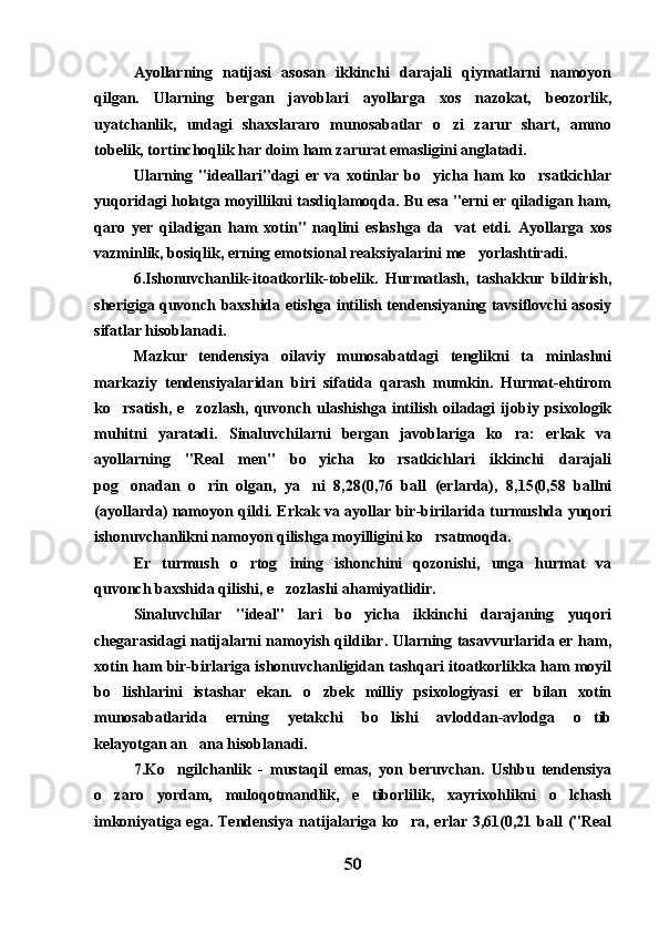 Ayollarning   natijasi   asosan   ikkinchi   darajali   qiymatlarni   namoyon
qilgan.   Ularning   bergan   javoblari   ayollarga   xos   nazokat,   beozorlik,
uyatchanlik,   undagi   shaxslararo   munosabatlar   o zi   zarur   shart,   ammo
tobelik, tortinchoqlik har doim ham zarurat emasligini anglatadi.
Ularning   "ideallari"dagi   er   va   xotinlar   bo yicha   ham   ko rsatkichlar	
 
yuqoridagi holatga moyillikni tasdiqlamoqda. Bu esa "erni er qiladigan ham,
qaro   yer   qiladigan   ham   xotin"   naqlini   eslashga   da vat   etdi.   Ayollarga   xos	

vazminlik, bosiqlik, erning emotsional reaksiyalarini me yorlashtiradi.	

6.Ishonuvchanlik-itoatkorlik-tobelik.   Hurmatlash,   tashakkur   bildirish,
sherigiga quvonch baxshida etishga intilish tendensiyaning tavsiflovchi asosiy
sifatlar hisoblanadi.
Mazkur   tendensiya   oilaviy   munosabatdagi   tenglikni   ta minlashni	

markaziy   tendensiyalaridan   biri   sifatida   qarash   mumkin.   Hurmat-ehtirom
ko rsatish,   e zozlash,   quvonch   ulashishga   intilish   oiladagi   ijobiy  psixologik	
 
muhitni   yaratadi.   Sinaluvchilarni   bergan   javoblariga   ko ra:   erkak   va	

ayollarning   "Real   men"   bo yicha   ko rsatkichlari   ikkinchi   darajali	
 
pog onadan   o rin   olgan,   ya ni   8,28(0,76   ball   (erlarda),   8,15(0,58   ballni	
  
(ayollarda) namoyon qildi. Erkak va ayollar bir-birilarida turmushda yuqori
ishonuvchanlikni namoyon qilishga moyilligini ko rsatmoqda.	

Er   turmush   o rtog ining   ishonchini   qozonishi,   unga   hurmat   va	
 
quvonch baxshida qilishi, e zozlashi ahamiyatlidir.	

Sinaluvchilar   "ideal"   lari   bo yicha   ikkinchi   darajaning   yuqori	

chegarasidagi natijalarni namoyish qildilar. Ularning tasavvurlarida er ham,
xotin ham bir-birlariga ishonuvchanligidan tashqari itoatkorlikka ham moyil
bo lishlarini   istashar   ekan.   o zbek   milliy   psixologiyasi   er   bilan   xotin	
 
munosabatlarida   erning   yetakchi   bo lishi   avloddan-avlodga   o tib	
 
kelayotgan an ana hisoblanadi.	

7.Ko ngilchanlik   -   mustaqil   emas,   yon   beruvchan.   Ushbu   tendensiya	

o zaro   yordam,   muloqotmandlik,   e tiborlilik,   xayrixohlikni   o lchash	
  
imkoniyatiga ega. Tendensiya natijalariga ko ra, erlar 3,61(0,21 ball  ("Real	

50 