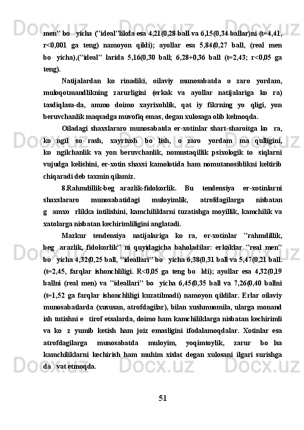 men" bo yicha ("ideal"likda esa 4,21(0,28 ball va 6,15(0,34 ballar)ni (t=4,41,
r<0,001   ga   teng)   namoyon   qildi);   ayollar   esa   5,84(0,27   ball,   (real   men
bo yicha),("ideal"   larida   5,16(0,30   ball;   6,28+0,36   ball   (t=2,43;   r<0,05   ga	

teng).
Natijalardan   ko rinadiki,   oilaviy   munosabatda   o zaro   yordam,	
 
muloqotmandlikning   zarurligini   (erkak   va   ayollar   natijalariga   ko ra)	

tasdiqlasa-da,   ammo   doimo   xayrixohlik,   qat iy   fikrning   yo qligi,   yon	
 
beruvchanlik maqsadga muvofiq emas, degan xulosaga olib kelmoqda.
Oiladagi   shaxslararo   munosabatda   er-xotinlar   shart-sharoitga   ko ra,	

ko ngil   so rash,   xayrixoh   bo lish,   o zaro   yordam   ma qulligini,	
    
ko ngilchanlik   va   yon   beruvchanlik,   nomustaqillik   psixologik   to siqlarni
 
vujudga   kelishini,   er-xotin   shaxsi   kamolotida   ham   nomutanosiblikni   keltirib
chiqaradi deb taxmin qilamiz.
8.Rahmdillik-beg arazlik-fidokorlik.   Bu   tendensiya   er-xotinlarni	

shaxslararo   munosabatidagi   muloyimlik,   atrofdagilarga   nisbatan
g amxo rlikka   intilishini,   kamchiliklarni   tuzatishga   moyillik,   kamchilik   va	
 
xatolarga nisbatan kechirimliligini anglatadi.
Mazkur   tendensiya   natijalariga   ko ra,   er-xotinlar   "rahmdillik,	

beg arazlik,   fidokorlik"   ni   quyidagicha   baholadilar:   erkaklar   "real   men"	

bo yicha 4,32(0,25 ball, "ideallari" bo yicha 6,38(0,31 ball va 5,47(0,21 ball.
 
(t=2,45,   farqlar   ishonchliligi.   R<0,05   ga   teng   bo ldi);   ayollar   esa   4,32(0,19	

ballni   (real   men)   va   "ideallari"   bo yicha   6,45(0,35   ball   va   7,26(0,40   ballni	

(t=1,52   ga   farqlar   ishonchliligi   kuzatilmadi)   namoyon   qildilar.   Erlar   oilaviy
munosabatlarda  (xususan,   atrofdagilar),  bilan  xushmuomila,  ularga  monand
ish tutishni e tirof etsalarda, doimo ham kamchiliklarga nisbatan kechirimli	

va   ko z   yumib   ketish   ham   joiz   emasligini   ifodalamoqdalar.   Xotinlar   esa	

atrofdagilarga   munosabatda   muloyim,   yoqimtoylik,   zarur   bo lsa	

kamchiliklarni   kechirish   ham   muhim   xislat   degan   xulosani   ilgari   surishga
da vat etmoqda.	

51 