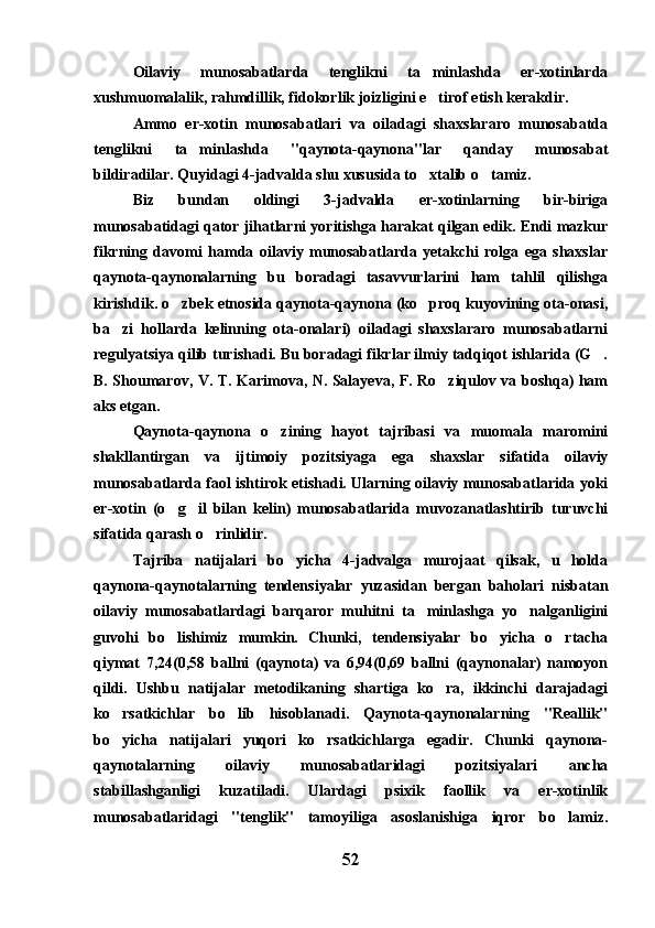 Oilaviy   munosabatlarda   tenglikni   ta minlashda   er-xotinlarda
xushmuomalalik, rahmdillik, fidokorlik joizligini e tirof etish kerakdir. 

Ammo   er-xotin   munosabatlari   va   oiladagi   shaxslararo   munosabatda
tenglikni   ta minlashda   "qaynota-qaynona"lar   qanday   munosabat	

bildiradilar. Quyidagi 4-jadvalda shu xususida to xtalib o tamiz.	
 
Biz   bundan   oldingi   3-jadvalda   er-xotinlarning   bir-biriga
munosabatidagi qator jihatlarni yoritishga harakat qilgan edik. Endi mazkur
fikrning   davomi   hamda   oilaviy   munosabatlarda   yetakchi   rolga   ega   shaxslar
qaynota-qaynonalarning   bu   boradagi   tasavvurlarini   ham   tahlil   qilishga
kirishdik. o zbek etnosida qaynota-qaynona (ko proq kuyovining ota-onasi,	
 
ba zi   hollarda   kelinning   ota-onalari)   oiladagi   shaxslararo   munosabatlarni	

regulyatsiya qilib turishadi. Bu boradagi fikrlar ilmiy tadqiqot ishlarida (G .	

B. Shoumarov, V. T. Karimova, N. Salayeva, F. Ro ziqulov va boshqa) ham	

aks etgan.
Qaynota-qaynona   o zining   hayot   tajribasi   va   muomala   maromini	

shakllantirgan   va   ijtimoiy   pozitsiyaga   ega   shaxslar   sifatida   oilaviy
munosabatlarda faol ishtirok etishadi. Ularning oilaviy munosabatlarida yoki
er-xotin   (o g il   bilan   kelin)   munosabatlarida   muvozanatlashtirib   turuvchi	
 
sifatida qarash o rinlidir.	

Tajriba   natijalari   bo yicha   4-jadvalga   murojaat   qilsak,   u   holda	

qaynona-qaynotalarning   tendensiyalar   yuzasidan   bergan   baholari   nisbatan
oilaviy   munosabatlardagi   barqaror   muhitni   ta minlashga   yo nalganligini	
 
guvohi   bo lishimiz   mumkin.   Chunki,   tendensiyalar   bo yicha   o rtacha	
  
qiymat   7,24(0,58   ballni   (qaynota)   va   6,94(0,69   ballni   (qaynonalar)   namoyon
qildi.   Ushbu   natijalar   metodikaning   shartiga   ko ra,   ikkinchi   darajadagi	

ko rsatkichlar   bo lib   hisoblanadi.   Qaynota-qaynonalarning   "Reallik"	
 
bo yicha   natijalari   yuqori   ko rsatkichlarga   egadir.   Chunki   qaynona-
 
qaynotalarning   oilaviy   munosabatlaridagi   pozitsiyalari   ancha
stabillashganligi   kuzatiladi.   Ulardagi   psixik   faollik   va   er-xotinlik
munosabatlaridagi   "tenglik"   tamoyiliga   asoslanishiga   iqror   bo lamiz.	

52 