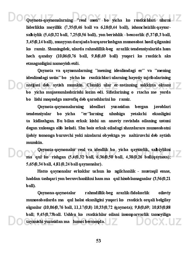 Qaynota-qaynonalarning   "real   men"   bo yicha   ko rsatkichlari   ularni 
liderlikka   moyillik   (7,35(0,46   ball   va   6,18(0,44   ball),   ishonchsizlik-qaysar-
salbiylik (5,4(0,32 ball, 7,25(0,56 ball), yon berishlik - beozorlik (5,37(0,3 ball,
3,45(0,14 ball), muayyan darajada barqarorlashgan munosabat hosil qilganini
ko ramiz. Shuningdek, ularda rahmdillik-beg arazlik tendensiyalarida ham	
 
hech   qanday   (10,06(0,76   ball,   9,8(0,69   ball)   yuqori   ko rsatkich   aks	

etmaganligini namoyish etdi.
Qaynota   va   qaynonalarning   "mening   idealimdagi   er"   va   "mening
idealimdagi xotin" bo yicha ko rsatkichlari ularning hayotiy tajribalarining	
 
natijasi   deb   aytish   mumkin.   Chunki   ular   er-xotinning   sakkizta   oktant
bo yicha   mujassamlashtirishi   lozim   edi.   Sifatlarining   o rtacha   me yorda	
  
bo lishi maqsadga muvofiq deb qarashlarini ko ramiz.
 
Qaynota-qaynonalarning   ideallari   yuzasidan   bergan   javoblari
tendensiyalar   bo yicha   "er"larning   ulushiga   yetakchi   ekanligini	

ta kidlashgan.   Bu   bilan   erkak   kishi   an anaviy   ravishda   oilaning   ustuni	
 
degan xulosaga olib keladi. Shu bois erkak oiladagi shaxslararo munosabatni
ijobiy   tomonga   buruvchi   yoki   nizolarni   obyektga   yo naltiruvchi   deb   aytish	

mumkin.
Qaynota-qaynonalar   real   va   ideallik   bo yicha   qaysarlik,   salbiylikni	

ma qul   ko rishgan   (5,4(0,32   ball,   6,36(0,50   ball,   4,38(0,26   ball(qaynota);	
 
5,65(0,34 ball, 4,81(0,24 ball qaynonalar).
Hatto   qaynonalar   erkaklar   uchun   ko ngilchanlik   -   mustaqil   emas,	

haddan tashqari yon beruvchanlikni ham ma qul hisoblamaganlar (3,56(0,21

ball).
Qaynona-qaynotalar   rahmdillik-beg arazlik-fidokorlik   oilaviy

munosabatlarda ma qul  holat  ekanligini yuqori  ko rsatkich orqali  belgilay	
 
olganlar (10,06(0,76 ball, 11,17(0,8) 10,33(0,72 (qaynota); 9,8(0,69; 10,83(0,88
ball;   9,45(0,73ball.   Ushbu   ko rsatkichlar   oilani   insonparvarlik   tamoyiliga	

tayanishi yuzasidan ma lumot bermoqda.	

53 