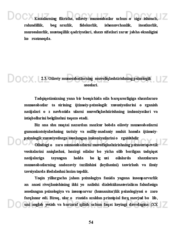 Kattalarning   fikricha,   oilaviy   munosabatlar   uchun   o ziga   ishonch,
rahmdillik,   beg arazlik,   fidokorlik,   ishonuvchanlik,   itoatkorlik,	

murosakorlik, mustaqillik qadriyatlari, shaxs sifatlari zarur jabha ekanligini
ko rsatmoqda.	

2.3. Oilaviy munosabatlarning  muvofiqlashtirishning psixologik
asoslari. 
Tadqiqotimizning   yana   bir   bosqichida   oila   barqarorligiga   shaxslararo
munosabatlar   ta sirining   ijtimoiy-psixologik   xususiyatlarini   o rganish	
 
natijalari   o z   navbatida   ularni   muvofiqlashtirishning   imkoniyatlari   va	

istiqbollarini belgilashni taqozo etadi.
Biz   ana   shu   nuqtai   nazardan   mazkur   bobda   oilaviy   munosabatlarni
gumanizatsiyalashning   tarixiy   va   milliy-madaniy   muhit   hamda   ijtimoiy-
psixologik xususiyatlarga asoslangan imkoniyatlarini o rganishdir	

Oiladagi o zaro munosabatlarni muvofiqlashtirishning psixoterapevtik	

vositalarini   aniqlashni,   hozirgi   oilalar   bo yicha   olib   borilgan   tadqiqot	

natijalariga   tayangan   holda   bo lg usi   oilalarda   shaxslararo	
 
munosabatlarning   andozaviy   tuzilishini   (loyihasini)   tasvirlash   va   ilmiy
tavsiyalarda ifodalashni lozim topdik.
Yaqin   yillargacha   jahon   psixologiya   fanida   yagona   insonparvarlik
an anasi   rivojlanishining   ikki   yo nalishi:   dialektikmaterializm   falsafasiga	
 
asoslangan   psixologiya   va   insonparvar   (humanitar)lik   psixologiyasi   o zaro	

farqlanar  edi.  Biroq,   ular  o rtasida  azaldan  prinsipial  farq  mavjud  bo lib,	
 
uni   anglab   yetish   va   bartaraf   qilish   uchun   faqat   keyingi   davrdagina   (XX
54 
