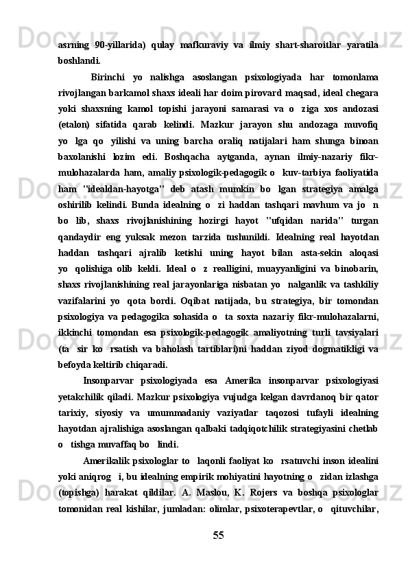 asrning   90-yillarida)   qulay   mafkuraviy   va   ilmiy   shart-sharoitlar   yaratila
boshlandi.
  Birinchi   yo nalishga   asoslangan   psixologiyada   har   tomonlama
rivojlangan barkamol  shaxs  ideali  har doim  pirovard maqsad, ideal  chegara
yoki   shaxsning   kamol   topishi   jarayoni   samarasi   va   o ziga   xos   andozasi	

(etalon)   sifatida   qarab   kelindi.   Mazkur   jarayon   shu   andozaga   muvofiq
yo lga   qo yilishi   va   uning   barcha   oraliq   natijalari   ham   shunga   binoan	
 
baxolanishi   lozim   edi.   Boshqacha   aytganda,   aynan   ilmiy-nazariy   fikr-
mulohazalarda   ham,   amaliy   psixologik-pedagogik   o kuv-tarbiya   faoliyatida	

ham   "idealdan-hayotga"   deb   atash   mumkin   bo lgan   strategiya   amalga

oshirilib   kelindi.   Bunda   idealning   o zi   haddan   tashqari   mavhum   va   jo n	
 
bo lib,   shaxs   rivojlanishining   hozirgi   hayot   "ufqidan   narida"   turgan	

qandaydir   eng   yuksak   mezon   tarzida   tushunildi.   Idealning   real   hayotdan
haddan   tashqari   ajralib   ketishi   uning   hayot   bilan   asta-sekin   aloqasi
yo qolishiga   olib   keldi.   Ideal   o z   realligini,   muayyanligini   va   binobarin,
 
shaxs   rivojlanishining   real   jarayonlariga   nisbatan   yo nalganlik   va   tashkiliy	

vazifalarini   yo qota   bordi.   Oqibat   natijada,   bu   strategiya,   bir   tomondan	

psixologiya   va   pedagogika   sohasida   o ta   soxta   nazariy   fikr-mulohazalarni,	

ikkinchi   tomondan   esa   psixologik-pedagogik   amaliyotning   turli   tavsiyalari
(ta sir   ko rsatish   va   baholash   tartiblari)ni   haddan   ziyod   dogmatikligi   va	
 
befoyda keltirib chiqaradi.
Insonparvar   psixologiyada   esa   Amerika   insonparvar   psixologiyasi
yetakchilik   qiladi.   Mazkur   psixologiya   vujudga   kelgan   davrdanoq   bir   qator
tarixiy,   siyosiy   va   umummadaniy   vaziyatlar   taqozosi   tufayli   idealning
hayotdan ajralishiga  asoslangan  qalbaki   tadqiqotchilik strategiyasini   chetlab
o tishga muvaffaq bo lindi.
 
Amerikalik   psixologlar  to laqonli   faoliyat   ko rsatuvchi   inson  idealini	
 
yoki aniqrog i, bu idealning empirik mohiyatini hayotning o zidan izlashga	
 
(topishga)   harakat   qildilar.   A.   Maslou,   K.   Rojers   va   boshqa   psixologlar
tomonidan   real   kishilar,   jumladan:   olimlar,   psixoterapevtlar,   o qituvchilar,	

55 