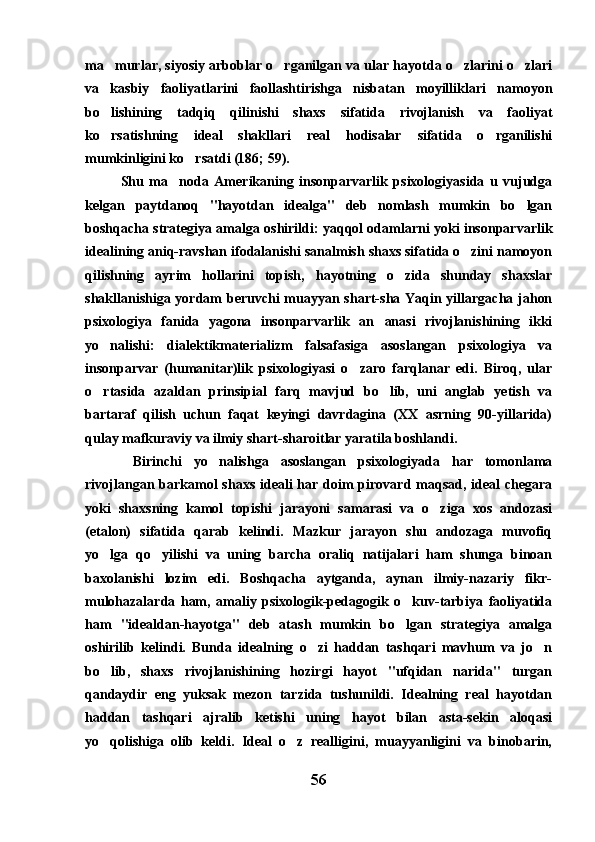 ma murlar, siyosiy arboblar o rganilgan va ular hayotda o zlarini o zlari   
va   kasbiy   faoliyatlarini   faollashtirishga   nisbatan   moyilliklari   namoyon
bo lishining   tadqiq   qilinishi   shaxs   sifatida   rivojlanish   va   faoliyat

ko rsatishning   ideal   shakllari   real   hodisalar   sifatida   o rganilishi
 
mumkinligini ko rsatdi (186; 59).	

Shu   ma noda   Amerikaning   insonparvarlik   psixologiyasida   u   vujudga	

kelgan   paytdanoq   "hayotdan   idealga"   deb   nomlash   mumkin   bo lgan	

boshqacha strategiya amalga oshirildi: yaqqol odamlarni yoki insonparvarlik
idealining aniq-ravshan ifodalanishi sanalmish shaxs sifatida o zini namoyon	

qilishning   ayrim   hollarini   topish,   hayotning   o zida   shunday   shaxslar	

shakllanishiga yordam  beruvchi  muayyan shart-sha Yaqin yillargacha jahon
psixologiya   fanida   yagona   insonparvarlik   an anasi   rivojlanishining   ikki	

yo nalishi:   dialektikmaterializm   falsafasiga   asoslangan   psixologiya   va	

insonparvar   (humanitar)lik   psixologiyasi   o zaro   farqlanar   edi.   Biroq,   ular	

o rtasida   azaldan   prinsipial   farq   mavjud   bo lib,   uni   anglab   yetish   va	
 
bartaraf   qilish   uchun   faqat   keyingi   davrdagina   (XX   asrning   90-yillarida)
qulay mafkuraviy va ilmiy shart-sharoitlar yaratila boshlandi.
  Birinchi   yo nalishga   asoslangan   psixologiyada   har   tomonlama	

rivojlangan barkamol  shaxs  ideali  har doim  pirovard maqsad, ideal  chegara
yoki   shaxsning   kamol   topishi   jarayoni   samarasi   va   o ziga   xos   andozasi	

(etalon)   sifatida   qarab   kelindi.   Mazkur   jarayon   shu   andozaga   muvofiq
yo lga   qo yilishi   va   uning   barcha   oraliq   natijalari   ham   shunga   binoan	
 
baxolanishi   lozim   edi.   Boshqacha   aytganda,   aynan   ilmiy-nazariy   fikr-
mulohazalarda   ham,   amaliy   psixologik-pedagogik   o kuv-tarbiya   faoliyatida	

ham   "idealdan-hayotga"   deb   atash   mumkin   bo lgan   strategiya   amalga

oshirilib   kelindi.   Bunda   idealning   o zi   haddan   tashqari   mavhum   va   jo n	
 
bo lib,   shaxs   rivojlanishining   hozirgi   hayot   "ufqidan   narida"   turgan	

qandaydir   eng   yuksak   mezon   tarzida   tushunildi.   Idealning   real   hayotdan
haddan   tashqari   ajralib   ketishi   uning   hayot   bilan   asta-sekin   aloqasi
yo qolishiga   olib   keldi.   Ideal   o z   realligini,   muayyanligini   va   binobarin,
 
56 