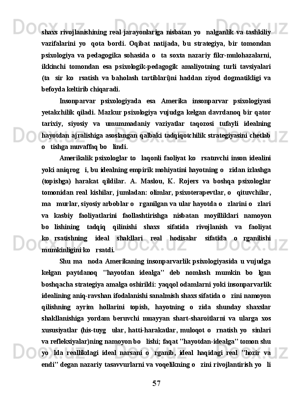 shaxs   rivojlanishining   real   jarayonlariga   nisbatan   yo nalganlik   va   tashkiliy
vazifalarini   yo qota   bordi.   Oqibat   natijada,   bu   strategiya,   bir   tomondan	

psixologiya   va   pedagogika   sohasida   o ta   soxta   nazariy   fikr-mulohazalarni,	

ikkinchi   tomondan   esa   psixologik-pedagogik   amaliyotning   turli   tavsiyalari
(ta sir   ko rsatish   va   baholash   tartiblari)ni   haddan   ziyod   dogmatikligi   va	
 
befoyda keltirib chiqaradi.
Insonparvar   psixologiyada   esa   Amerika   insonparvar   psixologiyasi
yetakchilik   qiladi.   Mazkur   psixologiya   vujudga   kelgan   davrdanoq   bir   qator
tarixiy,   siyosiy   va   umummadaniy   vaziyatlar   taqozosi   tufayli   idealning
hayotdan ajralishiga  asoslangan  qalbaki   tadqiqotchilik strategiyasini   chetlab
o tishga muvaffaq bo lindi.
 
Amerikalik   psixologlar  to laqonli   faoliyat   ko rsatuvchi   inson  idealini	
 
yoki aniqrog i, bu idealning empirik mohiyatini hayotning o zidan izlashga	
 
(topishga)   harakat   qildilar.   A.   Maslou,   K.   Rojers   va   boshqa   psixologlar
tomonidan   real   kishilar,   jumladan:   olimlar,   psixoterapevtlar,   o qituvchilar,	

ma murlar, siyosiy arboblar o rganilgan va ular hayotda o zlarini o zlari	
   
va   kasbiy   faoliyatlarini   faollashtirishga   nisbatan   moyilliklari   namoyon
bo lishining   tadqiq   qilinishi   shaxs   sifatida   rivojlanish   va   faoliyat

ko rsatishning   ideal   shakllari   real   hodisalar   sifatida   o rganilishi
 
mumkinligini ko rsatdi.	

Shu   ma noda   Amerikaning   insonparvarlik   psixologiyasida   u   vujudga	

kelgan   paytdanoq   "hayotdan   idealga"   deb   nomlash   mumkin   bo lgan	

boshqacha strategiya amalga oshirildi: yaqqol odamlarni yoki insonparvarlik
idealining aniq-ravshan ifodalanishi sanalmish shaxs sifatida o zini namoyon	

qilishning   ayrim   hollarini   topish,   hayotning   o zida   shunday   shaxslar	

shakllanishiga   yordam   beruvchi   muayyan   shart-sharoitlarni   va   ularga   xos
xususiyatlar   (his-tuyg ular,   hatti-harakatlar,   muloqot   o rnatish   yo sinlari	
  
va refleksiyalar)ning namoyon bo lishi; faqat "hayotdan-idealga" tomon shu	

yo lda   reallikdagi   ideal   narsani   o rganib,   ideal   haqidagi   real   "hozir   va	
 
endi" degan nazariy tasavvurlarni va voqelikning o zini rivojlantirish yo li	
 
57 