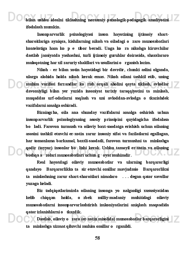 bilan   ushbu   idealni   tiklashning   norasmiy   psixologik-pedagogik   amaliyotini
ifodalash mumkin.
Insonparvarlik   psixologiyasi   inson   hayotining   ijtimoiy   shart-
sharoitlariga   ayniqsa,   kishilarning   nikoh   va   oiladagi   o zaro   munosabatlari
kontekstiga   ham   ko p   e tibor   beradi.   Unga   ko ra   nikohga   kiruvchilar	
  
dastlab   jamiyatda   yashashni,   turli   ijtimoiy   guruhlar   doirasida,   shaxslararo
muloqotning har xil zaruriy shakllari va usullarini o rganish lozim.	

Nikoh   -   er   bilan   xotin   hayotidagi   bir   davrdir,   chunki   aslini   olganda,
ularga   alohida   holda   nikoh   kerak   emas.   Nikoh   oilani   tashkil   etib,   uning
muhim   vazifasi   farzandlar   ko rish   orqali   aholini   qayta   tiklash,   avlodlar	

davomiyligi   bilan   yer   yuzida   insoniyat   tarixiy   taraqqiyotini   ta minlash,	

muqaddas   urf-odatlarni   saqlash   va   uni   avloddan-avlodga   o tkazishdek	

vazifalarni amalga oshiradi.
Bizningcha,   oila   ana   shunday   vazifalarni   amalga   oshirish   uchun
insonparvarlik   psixologiyaning   asosiy   prinsipini   quyidagicha   ifodalasa
bo ladi.   Farovon   turmush   va   oilaviy   baxt-saodatga   erishish   uchun   oilaning	

asosini   tashkil   etuvchi   er-xotin   zarur   insoniy   sifat   va   fazilatlarni   egallagan,
har   tomonlama   barkamol,   baxtli-saodatli,   farovon   turmushni   ta minlashga	

qodir   (tayyor)   insonlar   bo lishi   kerak.   Ushbu   tamoyil   er-xotin   va   oilaning	

boshqa a zolari munosabatlari uchun g oyat muhimdir.	
 
Real   hayotdagi   oilaviy   munosabatlar   va   ularning   barqarorligi
qandayo  Barqarorlikka ta sir etuvchi  omillar mavjudmio  Barqarorlikni
  
ta minlashning   zarur   shart-sharoitlari   nimalaro   .   .   .   degan   qator   savollar	
 
yuzaga keladi.
Biz   tadqiqotlarimizda   oilaning   insonga   yo nalganligi   xususiyatidan	

kelib   chiqqan   holda,   o zbek   milliy-madaniy   muhitidagi   oilaviy	

munosabatlarni   insonparvarlashtirish   imkoniyatlarini   aniqlash   maqsadida
qator izlanishlarni o tkazdik.	

Dastlab, oilaviy o zaro (er-xotin misolida) munosabatlar barqarorligini	

ta minlashga xizmat qiluvchi muhim omillar o rganildi.	
 
58 