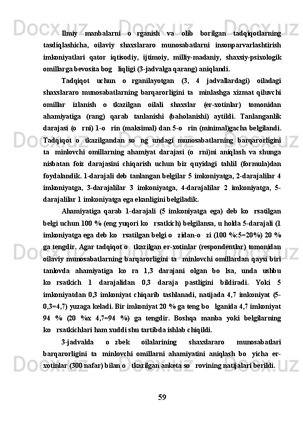 Ilmiy   manbalarni   o rganish   va   olib   borilgan   tadqiqotlarning
tasdiqlashicha,   oilaviy   shaxslararo   munosabatlarni   insonparvarlashtirish
imkoniyatlari   qator   iqtisodiy,   ijtimoiy,   milliy-madaniy,   shaxsiy-psixologik
omillarga bevosita bog liqligi (3-jadvalga qarang) aniqlandi.	

Tadqiqot   uchun   o rganilayotgan   (3,   4   jadvallardagi)   oiladagi	

shaxslararo   munosabatlarning   barqarorligini   ta minlashga   xizmat   qiluvchi	

omillar   izlanish   o tkazilgan   oilali   shaxslar   (er-xotinlar)   tomonidan	

ahamiyatiga   (rang)   qarab   tanlanishi   (baholanishi)   aytildi.   Tanlanganlik
darajasi (o rni) 1-o rin (maksimal) dan 5-o rin (minimal)gacha belgilandi.	
  
Tadqiqot   o tkazilgandan   so ng   undagi   munosabatlarning   barqarorligini
 
ta minlovchi   omillarning   ahamiyat   darajasi   (o rni)ni   aniqlash   va   shunga	
 
nisbatan   foiz   darajasini   chiqarish   uchun   biz   quyidagi   tahlil   (formula)dan
foydalandik. 1-darajali deb tanlangan belgilar 5 imkoniyatga, 2-darajalilar 4
imkoniyatga,   3-darajalilar   3   imkoniyatga,   4-darajalilar   2   imkoniyatga,   5-
darajalilar 1 imkoniyatga ega ekanligini belgiladik.
Ahamiyatiga   qarab   1-darajali   (5   imkoniyatga   ega)   deb   ko rsatilgan	

belgi uchun 100 % (eng yuqori ko rsatkich) belgilansa, u holda 5-darajali (1	

imkoniyatga ega deb ko rsatilgan belgi o zidan-o zi (100 %:5=20%) 20 %	
  
ga tengdir. Agar tadqiqot o tkazilgan er-xotinlar (respondentlar) tomonidan	

oilaviy   munosabatlarning   barqarorligini   ta minlovchi   omillardan   qaysi   biri	

tanlovda   ahamiyatiga   ko ra   1,3   darajani   olgan   bo lsa,   unda   ushbu	
 
ko rsatkich   1   darajalidan   0,3   daraja   pastligini   bildiradi.   Yoki   5	

imkoniyatdan   0,3   imkoniyat   chiqarib   tashlanadi,   natijada   4,7   imkoniyat   (5-
0,3=4,7) yuzaga keladi. Bir imkoniyat 20 % ga teng bo lganida 4,7 imkoniyat	

94   %   (20   %x   4,7=94   %)   ga   tengdir.   Boshqa   manba   yoki   belgilarning
ko rsatkichlari ham xuddi shu tartibda ishlab chiqildi. 	

3-jadvalda   o zbek   oilalarining   shaxslararo   munosabatlari	

barqarorligini   ta minlovchi   omillarni   ahamiyatini   aniqlash   bo yicha   er-	
 
xotinlar (300 nafar) bilan o tkazilgan anketa so rovining natijalari berildi. 	
 
59 