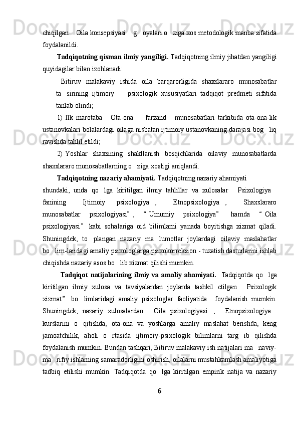 chiqilgan  Oila konsepsiyasi  g oyalari o ziga xos metodologik manba sifatida   
foydalanildi.
Tadqiqotning qisman ilmiy yangiligi.  Tadqiqotning ilmiy jihatdan yangiligi
quyidagilar bilan izohlanadi:
  Bitiruv   malakaviy   ishida   oila   barqarorligida   shaxslararo   munosabatlar
ta sirining   ijtimoiy     psixologik   xususiyatlari   tadqiqot   predmeti   sifatida	
 
tanlab olindi;
1) Ilk   marotaba   Ota-ona     farzand   munosabatlari   tarkibida   ota-ona-lik	
  
ustanovkalari bolalardagi oilaga nisbatan ijtimoiy ustanovkaning darajasi bog liq	

ravishda tahlil etildi;
2) Yoshlar   shaxsining   shakllanish   bosqichlarida   oilaviy   munosabatlarda
shaxslararo munosabatlarning o ziga xosligi aniqlandi.	

Tadqiqotning nazariy ahamiyati.  Tadqiqotning nazariy ahamiyati     
shundaki,   unda   qo lga   kiritilgan   ilmiy   tahlillar   va   xulosalar   Psixologiya	
  
fanining   Ijtimoiy   psixologiya ,   Etnopsixologiya ,   Shaxslararo	
    
munosabatlar   psixologiyasi ,   Umumiy   psixologiya   hamda   Oila	
   
psixologiyasi   kabi   sohalariga   oid   bilimlarni   yanada   boyitishga   xizmat   qiladi.	

Shuningdek,   to plangan   nazariy   ma lumotlar   joylardagi   oilaviy   maslahatlar	
 
bo lim-laridagi amaliy psixologlarga psixokorreksion - tuzatish dasturlarini ishlab	

chiqishda nazariy asos bo lib xizmat qilishi mumkin.	

   Tadqiqot   natijalarining   ilmiy   va  amaliy   ahamiyati.    Tadqiqotda   qo lga	

kiritilgan   ilmiy   xulosa   va   tavsiyalardan   joylarda   tashkil   etilgan   Psixologik	

xizmat   bo limlaridagi   amaliy   psixologlar   faoliyatida     foydalanish   mumkin.	
	
Shuningdek,   nazariy   xulosalardan   Oila   psixologiyasi ,   Etnopsixologiya	
   
kurslarini   o qitishda,   ota-ona   va   yoshlarga   amaliy   maslahat   berishda,   keng	

jamoatchilik,   aholi   o rtasida   ijtimoiy-psixologik   bilimlarni   targ ib   qilishda	
 
foydalanish mumkin. Bundan tashqari, Bitiruv malakaviy ish natijalari ma naviy-	

ma rifiy ishlarning samaradorligini oshirish, oilalarni mustahkamlash amaliyotiga	

tadbiq   etilishi   mumkin.   Tadqiqotda   qo lga   kiritilgan   empirik   natija   va   nazariy	

6 