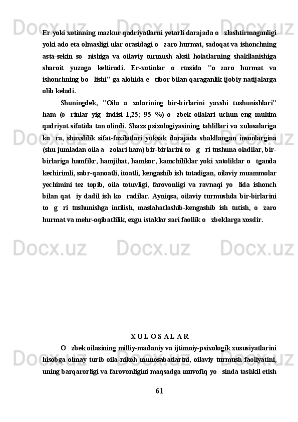 Er yoki xotinning mazkur qadriyatlarni yetarli darajada o zlashtirmaganligi
yoki ado eta olmasligi ular orasidagi o zaro hurmat, sadoqat va ishonchning	

asta-sekin   so nishiga   va   oilaviy   turmush   aksil   holatlarning   shakllanishiga	

sharoit   yuzaga   keltiradi.   Er-xotinlar   o rtasida   "o zaro   hurmat   va	
 
ishonchning bo lishi" ga alohida e tibor bilan qaraganlik ijobiy natijalarga	
 
olib keladi. 
Shuningdek,   "Oila   a zolarining   bir-birlarini   yaxshi   tushunishlari"	

ham   (o rinlar   yig indisi   1,25;   95   %)   o zbek   oilalari   uchun   eng   muhim	
  
qadriyat sifatida tan olindi. Shaxs psixologiyasining tahlillari va xulosalariga
ko ra,   shaxslilik   sifat-fazilatlari   yuksak   darajada   shakllangan   insonlargina	

(shu jumladan oila a zolari ham) bir-birlarini to g ri tushuna oladilar, bir-	
  
birlariga hamfikr, hamjihat, hamkor, kamchiliklar yoki xatoliklar o tganda	

kechirimli, sabr-qanoatli, itoatli, kengashib ish tutadigan, oilaviy muammolar
yechimini   tez   topib,   oila   totuvligi,   farovonligi   va   ravnaqi   yo lida   ishonch	

bilan   qat iy   dadil   ish   ko radilar.   Ayniqsa,   oilaviy   turmushda   bir-birlarini	
 
to g ri   tushunishga   intilish,   maslahatlashib-kengashib   ish   tutish,   o zaro	
  
hurmat va mehr-oqibatlilik, ezgu istaklar sari faollik o zbeklarga xosdir. 	

X U L O S A L A R
O zbek oilasining milliy-madaniy va ijtimoiy-psixologik xususiyatlarini	

hisobga   olmay   turib   oila-nikoh   munosabatlarini,   oilaviy   turmush   faoliyatini,
uning barqarorligi va farovonligini maqsadga muvofiq yo sinda tashkil etish	

61 