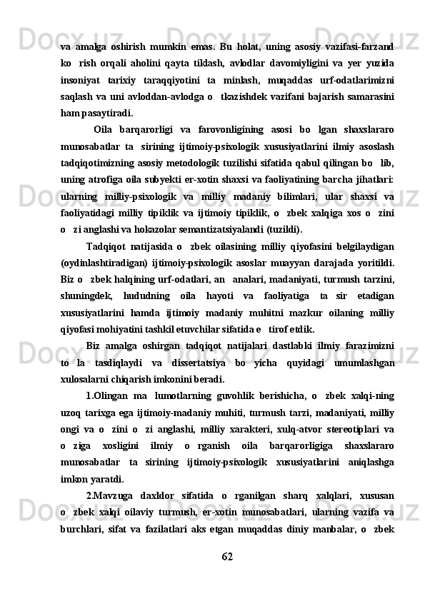 va   amalga   oshirish   mumkin   emas.   Bu   holat,   uning   asosiy   vazifasi-farzand
ko rish   orqali   aholini   qayta   tiklash,   avlodlar   davomiyligini   va   yer   yuzida
insoniyat   tarixiy   taraqqiyotini   ta minlash,   muqaddas   urf-odatlarimizni	

saqlash   va   uni   avloddan-avlodga   o tkazishdek   vazifani   bajarish   samarasini

ham pasaytiradi.
  Oila   barqarorligi   va   farovonligining   asosi   bo lgan   shaxslararo	

munosabatlar   ta sirining   ijtimoiy-psixologik   xususiyatlarini   ilmiy   asoslash	

tadqiqotimizning  asosiy  metodologik  tuzilishi   sifatida  qabul   qilingan  bo lib,	

uning  atrofiga oila  subyekti   er-xotin  shaxsi   va faoliyatining barcha  jihatlari:
ularning   milliy-psixologik   va   milliy   madaniy   bilimlari,   ular   shaxsi   va
faoliyatidagi   milliy   tipiklik   va   ijtimoiy   tipiklik,   o zbek   xalqiga   xos   o zini	
 
o zi anglashi va hokazolar semantizatsiyalandi (tuzildi).	

Tadqiqot   natijasida   o zbek   oilasining   milliy   qiyofasini   belgilaydigan	

(oydinlashtiradigan)   ijtimoiy-psixologik   asoslar   muayyan   darajada   yoritildi.
Biz o zbek halqining urf-odatlari, an analari, madaniyati, turmush tarzini,	
 
shuningdek,   hududning   oila   hayoti   va   faoliyatiga   ta sir   etadigan	

xususiyatlarini   hamda   ijtimoiy   madaniy   muhitni   mazkur   oilaning   milliy
qiyofasi mohiyatini tashkil etuvchilar sifatida e tirof etdik.	

Biz   amalga   oshirgan   tadqiqot   natijalari   dastlabki   ilmiy   farazimizni
to la   tasdiqlaydi   va   dissertatsiya   bo yicha   quyidagi   umumlashgan	
 
xulosalarni chiqarish imkonini beradi.
1.Olingan   ma lumotlarning   guvohlik   berishicha,   o zbek   xalqi-ning	
 
uzoq   tarixga   ega   ijtimoiy-madaniy   muhiti,   turmush   tarzi,   madaniyati,   milliy
ongi   va   o zini   o zi   anglashi,   milliy   xarakteri,   xulq-atvor   stereotiplari   va	
 
o ziga   xosligini   ilmiy   o rganish   oila   barqarorligiga   shaxslararo	
 
munosabatlar   ta sirining   ijtimoiy-psixologik   xususiyatlarini   aniqlashga	

imkon yaratdi.
2.Mavzuga   daxldor   sifatida   o rganilgan   sharq   xalqlari,   xususan	

o zbek   xalqi   oilaviy   turmush,   er-xotin   munosabatlari,   ularning   vazifa   va	

burchlari,   sifat   va   fazilatlari   aks   etgan   muqaddas   diniy   manbalar,   o zbek	

62 