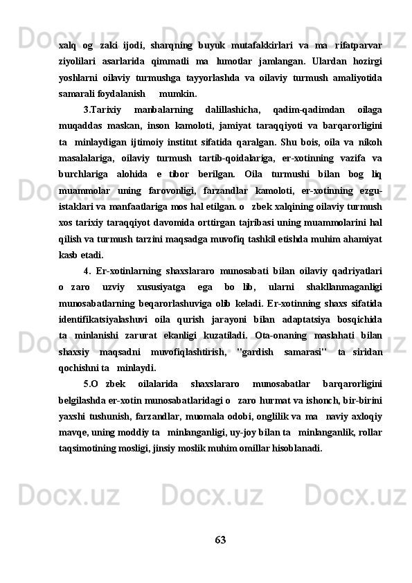 xalq   og zaki   ijodi,   sharqning   buyuk   mutafakkirlari   va   ma rifatparvar 
ziyolilari   asarlarida   qimmatli   ma lumotlar   jamlangan.   Ulardan   hozirgi	

yoshlarni   oilaviy   turmushga   tayyorlashda   va   oilaviy   turmush   amaliyotida
samarali foydalanish  mumkin.
3.Tarixiy   manbalarning   dalillashicha,   qadim-qadimdan   oilaga
muqaddas   maskan,   inson   kamoloti,   jamiyat   taraqqiyoti   va   barqarorligini
ta minlaydigan   ijtimoiy   institut   sifatida   qaralgan.   Shu   bois,   oila   va   nikoh	

masalalariga,   oilaviy   turmush   tartib-qoidalariga,   er-xotinning   vazifa   va
burchlariga   alohida   e tibor   berilgan.   Oila   turmushi   bilan   bog liq	
 
muammolar   uning   farovonligi,   farzandlar   kamoloti,   er-xotinning   ezgu-
istaklari va manfaatlariga mos hal etilgan. o zbek xalqining oilaviy turmush	

xos tarixiy taraqqiyot  davomida orttirgan tajribasi  uning muammolarini  hal
qilish va turmush tarzini maqsadga muvofiq tashkil etishda muhim ahamiyat
kasb etadi.
4.   Er-xotinlarning   shaxslararo   munosabati   bilan   oilaviy   qadriyatlari
o zaro   uzviy   xususiyatga   ega   bo lib,   ularni   shakllanmaganligi	
 
munosabatlarning   beqarorlashuviga   olib   keladi.   Er-xotinning   shaxs   sifatida
identifikatsiyalashuvi   oila   qurish   jarayoni   bilan   adaptatsiya   bosqichida
ta minlanishi   zarurat   ekanligi   kuzatiladi.   Ota-onaning   maslahati   bilan

shaxsiy   maqsadni   muvofiqlashtirish,   "gardish   samarasi"   ta siridan	

qochishni ta minlaydi.	

5.O zbek   oilalarida   shaxslararo   munosabatlar   barqarorligini	

belgilashda er-xotin munosabatlaridagi o zaro hurmat va ishonch, bir-birini	

yaxshi   tushunish,   farzandlar,   muomala   odobi,   onglilik   va   ma naviy   axloqiy	

mavqe, uning moddiy ta minlanganligi, uy-joy bilan ta minlanganlik, rollar	
 
taqsimotining mosligi, jinsiy moslik muhim omillar hisoblanadi.
63 