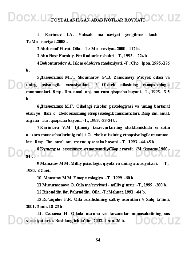 FOYDALANILGAN  ADABIYOTLAR ROYXATI
1.   Karimov   I.A.   Yuksak   ma naviyat   yengilmas   kuch   .   -	

T.:Ma naviyat .2008..	

2.Abdurauf Fitrat. Oila. - T.: Ma naviyat. 2000. -112 b.	

3.Abu Nasr Farobiy. Fozil odamlar shahri. -T., 1993. - 224 b.
4.Bobomurodov A. Islom odobi va madaniyati. -T.:Cho lpon. 1995.-176	

b. 
5.Давлетшин   М.Г.,   Shoumarov   G‘.B.   Zamonaviy   o‘z6yek   oilasi   va
uning   psixologik   xususiyatlari.   /   O‘zbek   oilasining   etnopsixologik
muammolari.  Resp.  Ilm. amal. anj. ma’ruza qisqacha  bayoni.  -T.,  1993.  -3-5
b.
6.Давлетшин   М.Г.   Oiladagi   nizolar   psixologiyasi   va   uning   bartaraf
etish yo llari. o zbek oilasining etnopsixologik muammolari. Resp.ilm. amal.	
 
anj.ma ruz. qisqacha bayoni. -T., 1993. -33-34 b.

7.Karimova   V.M.   Ijtimoiy   tasavvurlarning   shakllanishida   er-xotin
o zaro munosabatlariniig roli. / O zbek oilasining etnopsixologik muammo-	
 
lari.  Resp. Ilm. amal. anj. maruz. qisqacha bayoni. - T., 1993. -44-45 b. 	

8 .Культуры   семейных   отношений.  Сбор.статей.   -М.:Знание.1980.-
84 с.
9 .Mamatov M.M. Milliy psixologik qiyofa va uning xususiyatlari.    -T.:
1980. -62 bet.
10 . Mamatov M.M. Etnopsixologiya. –T., 1999. -60 b.
11.Musurmonova O. Oila ma’naviyati - milliy g‘urur. -T., 1999. -200 b.
12.Rizouddin ibn Fahruddin. Oila. -T.:Mehnat. 1991. -64 b.
13.Ro‘ziqulov   F.R.   Oila   buzilishining   salbiy   asoratlari   //   Xalq   ta’limi.
2001. 3-son. 18-23 b.
14 .   Салаева   Н .   Oilada   ota-ona   va   farzandlar   munosabatining   xos
xususiyatlari. // Boshlang‘ich ta’lim. 2002. 1-son. 36 b.
64 
