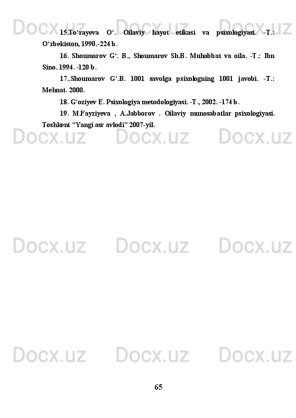 15 .To‘rayeva   O‘.   Oilaviy   hayot   etikasi   va   psixologiyasi.   -T.:
O‘zbekiston, 1990.-224 b.
16.   Shoumarov   G‘.   B.,   Shoumarov   Sh.B.   Muhabbat   va   oila.   -T.:   Ibn
Sino. 1994. -120 b.
17..Shoumarov   G‘.B.   1001   savolga   psixologning   1001   javobi.   -T.:
Mehnat. 2000.
18 . G‘oziyev E. Psixologiya metodologiyasi. -T., 2002. -174 b.
19.   M.Fayziyeva   ,   A.Jabborov   .   Oilaviy   munosabatlar   psixologiyasi.
Toshkent “Yangi asr avlodi” 2007-yil.
65 