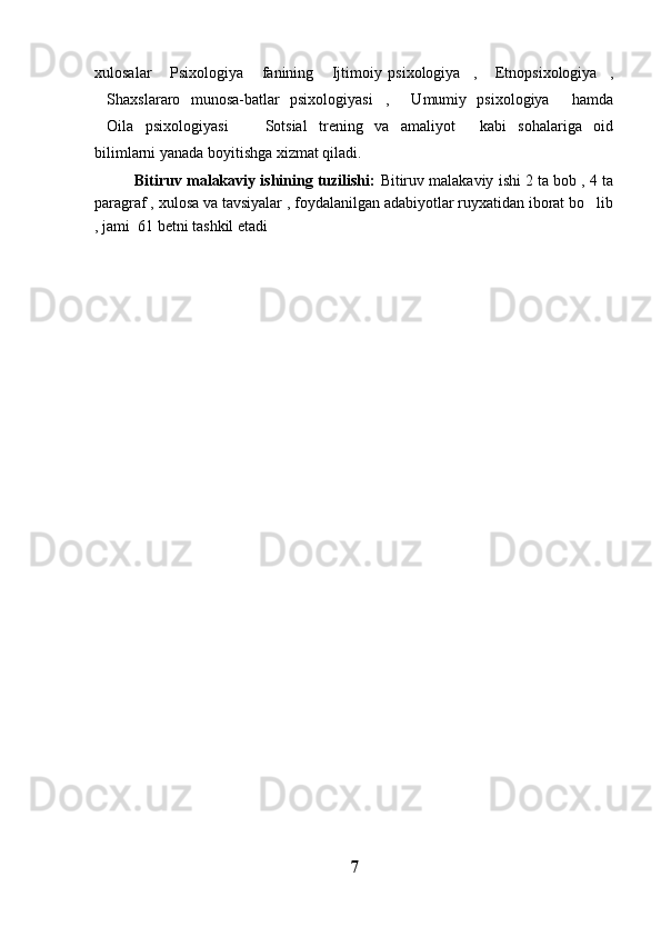 xulosalar   Psixologiya   fanining   Ijtimoiy   psixologiya ,   Etnopsixologiya ,     
Shaxslararo   munosa-batlar   psixologiyasi ,   Umumiy   psixologiya   hamda	
   
Oila   psixologiyasi   Sotsial   trening   va   amaliyot   kabi   sohalariga   oid
   
bilimlarni yanada boyitishga xizmat qiladi.
Bitiruv malakaviy ishining tuzilishi:   Bitiruv malakaviy ishi 2 ta bob , 4 ta
paragraf , xulosa va tavsiyalar , foydalanilgan adabiyotlar ruyxatidan iborat bo lib	

, jami  61 betni tashkil etadi
7 