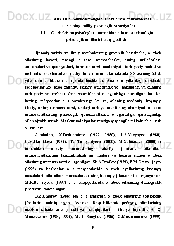 I   BOB. Oila  mustaxkamligida  shaxslararo  munosabatlar
ta sirining  milliy  psixologik  xususiyatlari	

1.1. O zbekiston psixologlari  tomonidan oila mustaxkamligini	

psixologik omillarini tadqiq etilishi.
Ijtimoiy-tarixiy   va   ilmiy   manbalarning   guvohlik   berishicha,   o zbek	

oilasining   hayoti,   undagi   o zaro   munosabatlar,   uning   urf-odatlari,	

an analari  va  qadriyatlari,  turmush  tarzi,  madaniyati,  tarbiyaviy  muhiti   va	

mehnat   shart-sharoitlari   jiddiy   ilmiy   muammolar   sifatida   XX   asrning   60-70
yillaridan   e tiboran   o rganila   boshlandi.   Ana   shu   yillardagi   dastlabki	
 
tadqiqotlar   ko proq   falsafiy,   tarixiy,   etnografik   yo nalishdagi   va   oilaning	
 
tarbiyaviy   va   mehnat   shart-sharoitlarini   o rganishga   qaratilgan   bo lsa,	
 
keyingi   tadqiqotlar   o z   xarakteriga   ko ra,   oilaning   madaniy,   huquqiy,	
 
tibbiy,   uning   turmush   tarzi,   undagi   tarbiya   muhitining   ahamiyati,   o zaro	

munosabatlarning   psixologik   qonuniyatlarini   o rganishga   qaratilganligi	

bilan ajralib turadi. Mazkur tadqiqotlar sirasiga quyidagilarni keltirib o tish	

o rinlidir.	

Jumladan,   X.Toshtemirov   (1977,   1980),   L.S.Yaxyoyev   (1980),
G.M.Hamidova   (1984),   T.T.To ychiyeva   (2000),   M.Xolmatova   (2000)lar	

tomonidan   oilaviy   turmushning   falsafiy   jihatlari,   oila-nikoh
munosabatlarining   takomillashish   an analari   va   hozirgi   zamon   o zbek	
 
oilasining turmush tarzi o rganilgan. Sh.A.Isroilov (1979), F.M.Otaxo jayev	
 
(1995)   va   boshqalar   o z   tadqiqotlarida   o zbek   ayollarining   huquqiy
 
masalalari,   oila-nikoh   munosabatlarining   huquqiy   jihatlarini   o rganganlar.	

M.R.Bo riyeva   (1997)   o z   tadqiqotlarida   o zbek   oilasining   demografik	
  
jihatlarini tadqiq etgan.
B.Z.Umarov   (1986)   esa   o z   ishlarida   o zbek   oilasining   sotsiologik	
 
jihatlarini   tadqiq   etgan.   Ayniqsa,   Respublikamiz   pedagog   olimlarining
mazkur   sohada   amalga   oshirgan   tadqiqotlari   e tiborga   loyiqdir.   A.   Q.	

Munavvarov   (1984,   1994),   M.   I.   Sangilov   (1986),   O.Musurmonova   (1999),
8 
