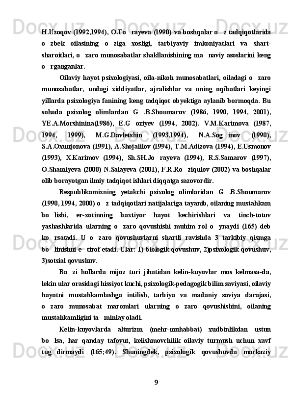 H.Uzoqov (1992,1994), O.To rayeva (1990) va boshqalar o z tadqiqotlarida 
o zbek   oilasining   o ziga   xosligi,   tarbiyaviy   imkoniyatlari   va   shart-	
 
sharoitlari, o zaro munosabatlar shakllanishining ma naviy asoslarini keng	
 
o rganganlar. 	

Oilaviy   hayot   psixologiyasi,   oila-nikoh   munosabatlari,   oiladagi   o zaro	

munosabatlar,   undagi   ziddiyatlar,   ajralishlar   va   uning   oqibatlari   keyingi
yillarda psixologiya fanining keng tadqiqot  obyektiga aylanib bormoqda. Bu
sohada   psixolog   olimlardan   G .B.Shoumarov   (1986,   1990,   1994,   2001),	

YE.A.Morshinina(1986),   E.G oziyev   (1994,   2002).   V.M.Karimova   (1987,	

1994,   1999),   M.G.Davletshin   (1993,1994),   N.A.Sog inov   (1990),	

S.A.Oxunjonova (1991), A.Shojalilov (1994), T.M.Adizova (1994), E.Usmonov
(1993),   X.Karimov   (1994),   Sh.SH.Jo rayeva   (1994),   R.S.Samarov   (1997),	

O.Shamiyeva  (2000)  N.Salayeva  (2001), F.R.Ro ziqulov (2002)   va boshqalar	

olib borayotgan ilmiy tadqiqot ishlari diqqatga sazovordir. 
Respublikamizning   yetakchi   psixolog   olimlaridan   G .B.Shoumarov	

(1990, 1994, 2000) o z tadqiqotlari natijalariga tayanib, oilaning mustahkam	

bo lishi,   er-xotinning   baxtiyor   hayot   kechirishlari   va   tinch-totuv	

yashashlarida   ularning   o zaro   qovushishi   muhim   rol   o ynaydi   (165)   deb	
 
ko rsatadi.   U   o zaro   qovushuvlarni   shartli   ravishda   3   tarkibiy   qismga	
 
bo linishni e tirof etadi. Ular: 1) biologik qovushuv, 2)psixologik qovushuv,
 
3)sotsial qovushuv.
Ba zi   hollarda   mijoz   turi   jihatidan   kelin-kuyovlar   mos   kelmasa-da,	

lekin ular orasidagi hissiyot kuchi, psixologik-pedagogik bilim saviyasi, oilaviy
hayotni   mustahkamlashga   intilish,   tarbiya   va   madaniy   saviya   darajasi,
o zaro   munosabat   maromlari   ularning   o zaro   qovushishini,   oilaning	
 
mustahkamligini ta minlay oladi.	

Kelin-kuyovlarda   alturizm   (mehr-muhabbat)   xudbinlikdan   ustun
bo lsa,   har   qanday   tafovut,   kelishmovchilik   oilaviy   turmush   uchun   xavf	

tug dirmaydi   (165;49).   Shuningdek,   psixologik   qovushuvda   markaziy

9 