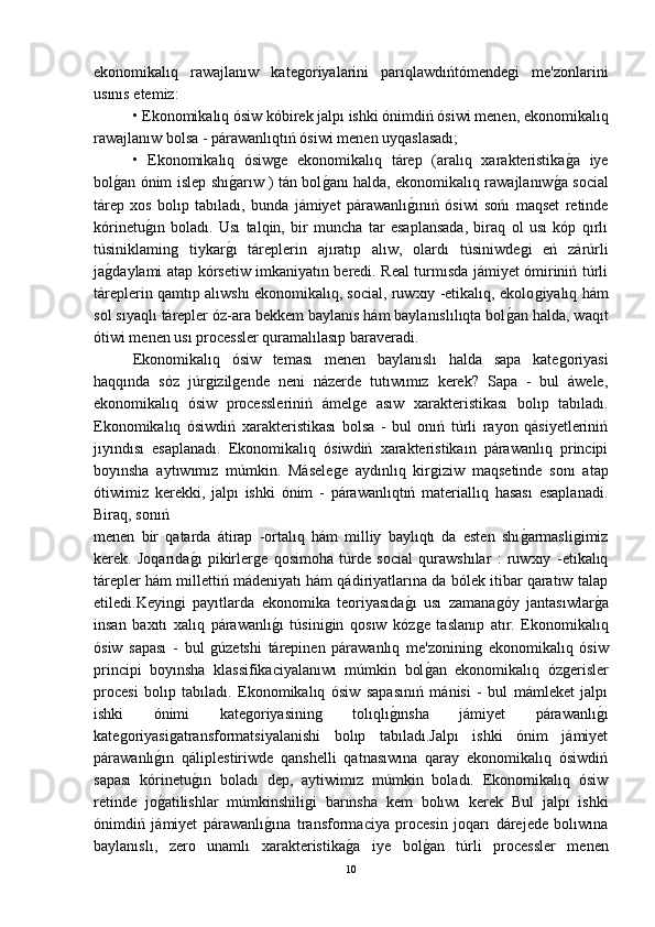 ekonomikalıq   rawajlanıw   kateǵoriyalarini   parıqlawdıńtómende	ǵi   me'zonlarini
usınıs etemiz:
• Ekonomikalıq ósiw kóbirek jalpı ishki ónimdiń ósiwi menen, ekonomikalıq
rawajlanıw bolsa - párawanlıqtıń ósiwi menen uyqaslasadı;
•   Ekonomikalıq   ósiw	
ǵe   ekonomikalıq   tárep   (aralıq   xarakteristika	ǵ-a   iye
bol	
ǵ-an ónim islep shı	ǵ-arıw ) tán bol	ǵ-anı halda, ekonomikalıq rawajlanıw	ǵ-a social
tárep   xos   bolıp   tabıladı,   bunda   jámiyet   párawanlı	
ǵ-ınıń   ósiwi   sońı   maqset   retinde
kórinetu	
ǵ-ın   boladı.   Usı   talqin,   bir   muncha   tar   esaplansada,   biraq   ol   usı   kóp   qırlı
túsiniklamin	
ǵ	  tiykar	ǵ-ı   táreplerin   ajıratıp   alıw,   olardı   túsiniwde	ǵi   eń   zárúrli
ja	
ǵ-daylami atap kórsetiw imkaniyatın beredi. Real turmısda jámiyet ómiriniń túrli
táreplerin qamtıp alıwshı ekonomikalıq, social, ruwxıy -etikalıq, ekolo	
ǵiyalıq hám
sol sıyaqlı tárepler óz-ara bekkem baylanıs hám baylanıslılıqta bol	
ǵ-an halda, waqıt
ótiwi menen usı processler quramalılasıp baraveradi.
Ekonomikalıq   ósiw   teması   menen   baylanıslı   halda   sapa   kate	
ǵoriyasi
haqqında   sóz   júr	
ǵizil	ǵende   neni   názerde   tutıwımız   kerek?   Sapa   -   bul   áwele,
ekonomikalıq   ósiw   processleriniń   ámel	
ǵe   asıw   xarakteristikası   bolıp   tabıladı.
Ekonomikalıq   ósiwdiń   xarakteristikası   bolsa   -   bul   onıń   túrli   rayon   qásiyetleriniń
jıyındısı   esaplanadı.   Ekonomikalıq   ósiwdiń   xarakteristikaın   párawanlıq   principi
boyınsha   aytıwımız   múmkin.   Másele	
ǵe   aydınlıq   kir	ǵiziw   maqsetinde   sonı   atap
ótiwimiz   kerekki,   jalpı   ishki   ónim   -   párawanlıqtıń   materiallıq   hasası   esaplanadi.
Biraq, sonıń 
menen   bir   qatarda   átirap   -ortalıq   hám   milliy   baylıqtı   da   esten   shı	
ǵ-armasli	ǵimiz
kerek.   Joqarıda	
ǵ-ı   pikirler	ǵe   qosimoha   túrde   social   qurawshılar   :   ruwxıy   -etikalıq
tárepler hám millettiń mádeniyatı hám qádiriyatlarına da bólek itibar qaratıw talap
etiledi.Keyin	
ǵi   payıtlarda   ekonomika   teoriyasıda	ǵ-ı   usı   zamana	ǵóy   jantasıwlar	ǵ-a
insan   baxıtı   xalıq   párawanlı	
ǵ-ı   túsini	ǵin   qosıw   kóz	ǵe   taslanıp   atır.   Ekonomikalıq
ósiw   sapası   -   bul  	
ǵúzetshi   tárepinen   párawanlıq   me'zoninin	ǵ  ekonomikalıq   ósiw
principi   boyınsha   klassifikaciyalanıwı   múmkin   bol	
ǵ-an   ekonomikalıq   óz	ǵerisler
procesi   bolıp   tabıladı.   Ekonomikalıq   ósiw   sapasınıń   mánisi   -   bul   mámleket   jalpı
ishki   ónimi   kate	
ǵoriyasinin	ǵ	  tolıqlı	ǵ-ınsha   jámiyet   párawanlı	ǵ-ı
kate	
ǵoriyasi	ǵatransformatsiyalanishi   bolıp   tabıladı.Jalpı   ishki   ónim   jámiyet
párawanlı	
ǵ-ın   qáliplestiriwde   qanshelli   qatnasıwına   qaray   ekonomikalıq   ósiwdiń
sapası   kórinetu	
ǵ-ın   boladı   dep,   aytiwimız   múmkin   boladı.   Ekonomikalıq   ósiw
retinde   jo	
ǵ-atilishlar   múmkinshili	ǵi   barınsha   kem   bolıwı   kerek   Bul   jalpı   ishki
ónimdiń   jámiyet   párawanlı	
ǵ-ına   transformaciya   procesin   joqarı   dárejede   bolıwına
baylanıslı,   zero   unamlı   xarakteristika	
ǵ-a   iye   bol	ǵ-an   túrli   processler   menen
10 