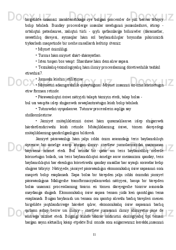 birǵelikte   unamsız   xarakteristika	ǵ-a   iye   bol	ǵ-an   processler   de   júz   beriwi   tábiyiy
bolıp   tabıladı.   Bunday   processler	
ǵe   insanlar   sawlı	ǵınıń   jamanlashuvi,   átirap   -
ortalıqtıń   pataslanıwı,   xalıqtıń   túrli   -   qıylı   qatlamlar
ǵ-a   bóliniwler   (dáramatlar,
sawatlılıq   dárejesi,   aymaqlar   hám   sol   baylanıslılıqlar   boyınsha   pikirimizdi
tiykarlash maqsetinde bir neshe mısallardı keltirip ótemiz:
• Miynet ónimlili	
ǵi.
• Turmıs hám miynet shárt-shárayatları.
• Isten tısqarı bos waqıt. Sharshaw hám dem alıw sapası.
• Texnikalıq-texnolo	
ǵiyalıq hám ilimiy processlamin	ǵ dóretiwshilik tashkil 
etiwshisi7.
• Jumısshı kúshin jetilistiriw.
• Miynettiń adam	
ǵershilik quraytu	ǵ-ınsı. Miynet insannıń óz-ózin kórinetu	ǵ-ın
etiw forması retinde.
• Párawanlıqtıń ósiwi nátiyjeli talaptı támiyin etedi, talap bolsa -
bul usı waqıtta islep shı	
ǵ-arıwdı rawajlantıratu	ǵ-ın kúsh bolıp tabıladı.
• Tutınıwdıń uyqaslasıwı. Tutınıw processlerin aqıl	
ǵ-a say 
shólkemlestiriw.
•   Jámiyet   mútajlikleriniń   ósiwi   hám   quramalılasıwı   islep   shı	
ǵ-arıwdı
háreketlendiriwshi   kúsh   retinde.   Mútajliklamin	
ǵ	  ósiwi,   tómen   dárejede	ǵi
mútajliklamin	
ǵ qandiril	ǵanli	ǵini bildiredi.
Jámiyet   párawanlı	
ǵ-ı   hám   jalpı   ishki   ónim   arasında	ǵ-ı   teris   baylanıslılıqtı
úyreniw   biz   ámel	
ǵe   asırıp   atır	ǵ-an   ilimiy-   izertlew   jumıslarımızdıń   mazmunan
bayıwına   xızmet   etedi.   Bul   orında   bir   qatar   usı   teris   baylanıslılıq   nelerde
kórinetu	
ǵ-ın boladı, usı  teris baylanıslılıqtıń ámel	ǵe asıw mexanizmi  qanday, teris
baylanıslılıqtıń bar ekenli	
ǵin kórsetiwshi qanday mısallar bar sıyaqlı sorawlar kelip
shı	
ǵ-ıwı tábiyiy. Nátiyjede, jámiyet párawanlı	ǵ-ın ekonomikalıq ósiw sapasınıń sońı
maqseti   bolıp   esaplanadı.   Sapa   bolsa   bir   tárepden   jalpı   ishki   ónimdiń   jámiyet
párawanlı	
ǵ-ına   Mali	ǵeshe   transformaciyalan ıwdıń   nátiyjesi,   basqa   bir   tárepden
bolsa   unamsız   processlamin	
ǵ  tásirin   eń   tómen   dáreje	ǵeshe   túsiriw   asnosida
maydan	
ǵ-a   shı	ǵ-adı.   Ekonomikalıq   ósiw   sapası   teması   júdá   keń   qamtıl	ǵ-an   tema
esaplanadı. Bu	
ǵ-an baylanıslı usı temanı onı qamtıp alıwshı barlıq tárepleri menen
bir	
ǵelikte   jaqtılandıriw	ǵe   háreket   qılıw,   ekonomikalıq   ósiw   sapasınıń   barlıq
qırların   ashıp   beriw   usı   ilimiy   -   izertlew   jumısınıń   ilimiy   áhmiyetin   jáne   de
asırıw	
ǵ-a   xızmet   etedi.   Bú	ǵin	ǵi   kúnde   tákirar   óndiristiń   ekolo	ǵiyalıq   tipi   teması
bar	
ǵ-an sayın aktuallıq kásip etpekte Bul orında sonı ań	ǵ-arıwımız kerekki,insannıń
11 