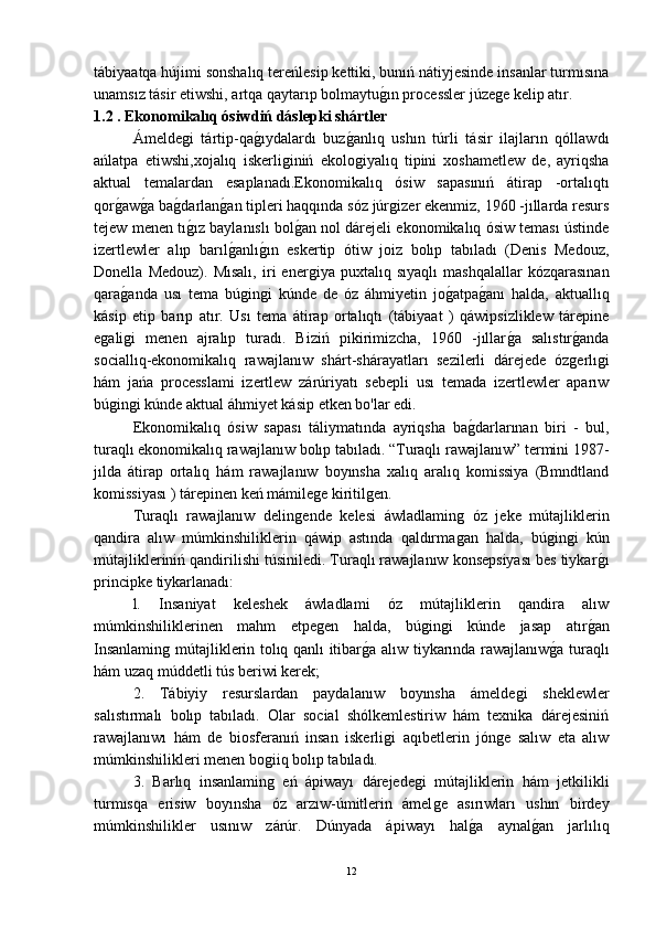 tábiyaatqa hújimi sonshalıq tereńlesip kettiki, bunıń nátiyjesinde insanlar turmısına
unamsız tásir etiwshi, artqa qaytarıp bolmaytuǵ-ın processler júze	ǵe kelip atır. 
1.2 .  Ekonomikalıq ósiwdiń dáslepki shártler
Ámelde	
ǵi   tártip-qa	ǵ-ıydalardı   buz	ǵ-anlıq   ushın   túrli   tásir   ilajların   qóllawdı
ańlatpa   etiwshi,xojalıq   iskerli	
ǵiniń   ekolo	ǵiyalıq   tipini   xoshametlew   de,   ayriqsha
aktual   temalardan   esaplanadı.Ekonomikalıq   ósiw   sapasınıń   átirap   -ortalıqtı
qor	
ǵ-aw	ǵ-a ba	ǵ-darlan	ǵ-an tipleri haqqında sóz júr	ǵizer ekenmiz, 1960 -jıllarda resurs
tejew menen tı	
ǵ-ız baylanıslı bol	ǵ-an nol dárejeli ekonomikalıq ósiw teması ústinde
izertlewler   alıp   barıl	
ǵ-anlı	ǵ-ın   eskertip   ótiw   joiz   bolıp   tabıladı   (Denis   Medouz,
Donella   Medouz).   Mısalı,   iri   ener	
ǵiya   puxtalıq   sıyaqlı   mashqalallar   kózqarasınan
qara	
ǵ-anda   usı   tema   bú	ǵin	ǵi   kúnde   de   óz   áhmiyetin   jo	ǵ-atpa	ǵ-anı   halda,   aktuallıq
kásip   etip   barıp   atır.   Usı   tema   átirap   ortalıqtı   (tábiyaat   )   qáwipsizliklew   tárepine
e	
ǵali	ǵi   menen   ajralıp   turadı.   Biziń   pikirimizcha,   1960   -jıllar	ǵ-a   salıstır	ǵ-anda
sociallıq-ekonomikalıq   rawajlanıw   shárt-shárayatları   sezilerli   dárejede   óz
ǵerlı	ǵi
hám   jańa   processlami   izertlew   zárúriyatı   sebepli   usı   temada   izertlewler   aparıw
bú	
ǵin	ǵi kúnde aktual áhmiyet kásip etken bo'lar edi.
Ekonomikalıq   ósiw   sapası   táliymatında   ayriqsha   ba	
ǵ-darlarınan   biri   -   bul,
turaqlı ekonomikalıq rawajlanıw bolıp tabıladı. “Turaqlı rawajlanıw” termini 1987-
jılda   átirap   ortalıq   hám   rawajlanıw   boyınsha   xalıq   aralıq   komissiya   (Bmndtland
komissiyası ) tárepinen keń mámile	
ǵe kiritil	ǵen.
Turaqlı   rawajlanıw   delin	
ǵende   kelesi   áwladlamin	ǵ  óz   jeke   mútajliklerin
qandira   alıw   múmkinshiliklerin   qáwip   astında   qaldırma
ǵan   halda,   bú	ǵin	ǵi   kún
mútajlikleriniń qandirilishi túsiniledi. Turaqlı rawajlanıw konsepsiyası bes tiykar	
ǵ-ı
principke tiykarlanadı:
l.   Insaniyat   keleshek   áwladlami   óz   mútajliklerin   qandira   alıw
múmkinshiliklerinen   mahm   etpe	
ǵen   halda,   bú	ǵin	ǵi   kúnde   jasap   atır	ǵ-an
Insanlamin	
ǵ mútajliklerin tolıq qanlı itibar	ǵ-a alıw tiykarında rawajlanıw	ǵ-a turaqlı
hám uzaq múddetli tús beriwi kerek;
2.   Tábiyiy   resurslardan   paydalanıw   boyınsha   ámelde	
ǵi   sheklewler
salıstırmalı   bolıp   tabıladı.   Olar   social   shólkemlestiriw   hám   texnika   dárejesiniń
rawajlanıwı   hám   de   biosferanıń   insan   iskerli	
ǵi   aqıbetlerin   jón	ǵe   salıw   eta   alıw
múmkinshilikleri menen bo	
ǵiiq bolıp tabıladı.
3.   Barlıq   insanlamin
ǵ  eń   ápiwayı   dárejede	ǵi   mútajliklerin   hám   jetkilikli
turmısqa   erisiw   boyınsha   óz   arzıw-úmitlerin   ámel
ǵe   asırıwları   ushın   birdey
múmkinshilikler   usınıw   zárúr.   Dúnyada   ápiwayı   hal	
ǵ-a   aynal	ǵ-an   jarlılıq
12 