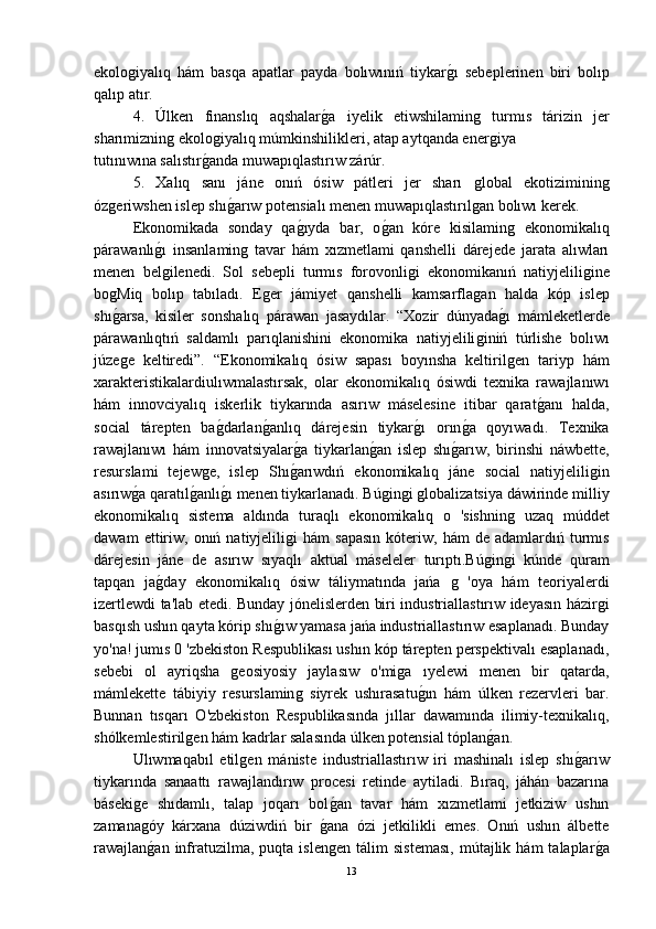 ekoloǵiyalıq   hám   basqa   apatlar   payda   bolıwınıń   tiykar	ǵ-ı   sebeplerinen   biri   bolıp
qalıp atır.
4.   Úlken   finanslıq   aqshalar	
ǵ-a   iyelik   etiwshilamin	ǵ	  turmıs   tárizin   jer
sharımiznin	
ǵ ekolo	ǵiyalıq múmkinshilikleri, atap aytqanda ener	ǵiya 
tutınıwına salıstır	
ǵ-anda muwapıqlastırıw zárúr.
5.   Xalıq   sanı   jáne   onıń   ósiw   pátleri   jer   sharı  	
ǵlobal   ekotiziminin	ǵ
óz	
ǵeriwshen islep shı	ǵ-arıw potensialı menen muwapıqlastırıl	ǵan bolıwı kerek.
Ekonomikada   sonday   qa	
ǵ-ıyda   bar,   o	ǵ-an   kóre   kisilamin	ǵ  ekonomikalıq
párawanlı	
ǵ-ı   insanlamin	ǵ  tavar   hám   xızmetlami   qanshelli   dárejede   jarata   alıwları
menen   bel	
ǵilenedi.   Sol   sebepli   turmıs   forovonli	ǵi   ekonomikanıń   natiyjelili	ǵine
bo	
ǵMiq   bolıp   tabıladı.   E	ǵer   jámiyet   qanshelli   kamsarfla	ǵan   halda   kóp   islep
shı	
ǵ-arsa,   kisiler   sonshalıq   párawan   jasaydılar.   “Xozir   dúnyada	ǵ-ı   mámleketlerde
párawanlıqtıń   saldamlı   parıqlanishini   ekonomika   natiyjelili	
ǵiniń   túrlishe   bolıwı
júze	
ǵe   keltiredi”.   “Ekonomikalıq   ósiw   sapası   boyınsha   keltiril	ǵen   tariyp   hám
xarakteristikalardiulıwmalastırsak,   olar   ekonomikalıq   ósiwdi   texnika   rawajlanıwı
hám   innovciyalıq   iskerlik   tiykarında   asırıw   máselesine   itibar   qarat	
ǵ-anı   halda,
social   tárepten   ba	
ǵ-darlan	ǵ-anlıq   dárejesin   tiykar	ǵ-ı   orın	ǵ-a   qoyıwadı.   Texnika
rawajlanıwı   hám   innovatsiyalar	
ǵ-a   tiykarlan	ǵ-an   islep   shı	ǵ-arıw,   birinshi   náwbette,
resurslami   tejew	
ǵe,   islep   Shı	ǵ-arıwdıń   ekonomikalıq   jáne   social   natiyjelili	ǵin
asırıw	
ǵ-a qaratıl	ǵ-anlı	ǵ-ı menen tiykarlanadı. Bú	ǵin	ǵi ǵlobalizatsiya dáwirinde milliy
ekonomikalıq   sistema   aldında   turaqlı   ekonomikalıq   o   'sishnin	
ǵ  uzaq   múddet
dawam  ettiriw,  onıń  natiyjelili	
ǵi  hám  sapasın   kóteriw,  hám  de  adamlardıń  turmıs
dárejesin   jáne   de   asırıw   sıyaqlı   aktual   máseleler   turıptı.Bú	
ǵin	ǵi   kúnde   quram
tapqan   ja	
ǵ-day   ekonomikalıq   ósiw   táliymatında   jańa  	ǵ  'oya   hám   teoriyalerdi
izertlewdi ta'lab etedi. Bunday jónelislerden biri industriallastırıw ideyasın házir	
ǵi
basqısh ushın qayta kórip shı	
ǵ-ıw yamasa jańa industriallastırıw esaplanadı. Bunday
yo'na! jumıs 0 'zbekiston Respublikası ushın kóp tárepten perspektivalı esaplanadı,
sebebi   ol   ayriqsha  	
ǵeosiyosiy   jaylasıw   o'mi	ǵa   ıyelewi   menen   bir   qatarda,
mámlekette   tábiyiy   resurslamin	
ǵ  siyrek   ushırasatu	ǵ-ın   hám   úlken   rezervleri   bar.
Bunnan   tısqarı   O'zbekiston   Respublikasında   jıllar   dawamında   ilimiy-texnikalıq,
shólkemlestiril	
ǵen hám kadrlar salasında úlken potensial tóplan	ǵ-an.
Ulıwmaqabıl   etil	
ǵen   mániste   industriallastırıw   iri   mashinalı   islep   shı	ǵ-arıw
tiykarında   sanaattı   rawajlandırıw   procesi   retinde   aytiladi.   Bıraq,   jáhán   bazarına
báseki	
ǵe   shıdamlı,   talap   joqarı   bol	ǵ-an   tavar   hám   xızmetlami   jetkiziw   ushın
zamana	
ǵóy   kárxana   dúziwdiń   bir  	ǵ-ana   ózi   jetkilikli   emes.   Onıń   ushın   álbette
rawajlan	
ǵ-an  infratuzilma,  puqta  islen	ǵen   tálim   sisteması,  mútajlik  hám  talaplar	ǵ-a
13 