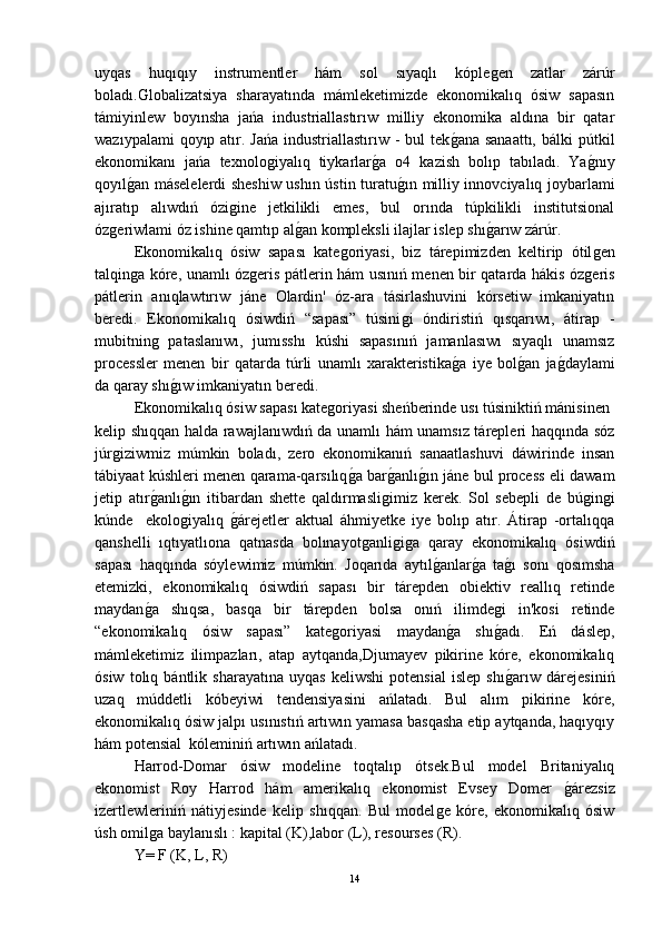 uyqas   huqıqıy   instrumentler   hám   sol   sıyaqlı   kópleǵen   zatlar   zárúr
boladı.Globalizatsiya   sharayatında   mámleketimizde   ekonomikalıq   ósiw   sapasın
támiyinlew   boyınsha   jańa   industriallastırıw   milliy   ekonomika   aldına   bir   qatar
wazıypalami  qoyıp atır. Jańa  industriallastırıw -  bul  tek	
ǵ-ana sanaattı,  bálki  pútkil
ekonomikanı   jańa   texnolo	
ǵiyalıq   tiykarlar	ǵ-a   o4   kazish   bolıp   tabıladı.   Ya	ǵ-nıy
qoyıl	
ǵ-an máselelerdi sheshiw ushın ústin turatu	ǵ-ın milliy innovciyalıq joybarlami
ajıratıp   alıwdıń   ózi	
ǵine   jetkilikli   emes,   bul   orında   túpkilikli   institutsional
óz	
ǵeriwlami óz ishine qamtıp al	ǵ-an kompleksli ilajlar islep shı	ǵ-arıw zárúr.
Ekonomikalıq   ósiw   sapası   kate	
ǵoriyasi,   biz   tárepimizden   keltirip   ótil	ǵen
talqin	
ǵa kóre, unamlı óz	ǵeris pátlerin hám usınıń menen bir qatarda hákis óz	ǵeris
pátlerin   anıqlawtırıw   jáne   Olardin'   óz-ara   tásirlashuvini   kórsetiw   imkaniyatın
beredi.   Ekonomikalıq   ósiwdiń   “sapası”   túsini	
ǵi   óndiristiń   qısqarıwı,   átirap   -
mubitnin	
ǵ  pataslanıwı,   jumısshı   kúshi   sapasınıń   jamanlasıwı   sıyaqlı   unamsız
processler   menen   bir   qatarda   túrli   unamlı   xarakteristika	
ǵ-a   iye   bol	ǵ-an   ja	ǵ-daylami
da qaray shı	
ǵ-ıw imkaniyatın beredi. 
Ekonomikalıq ósiw sapası kate	
ǵoriyasi sheńberinde usı túsiniktiń mánisinen 
kelip shıqqan halda rawajlanıwdıń da unamlı hám unamsız tárepleri haqqında sóz
júr	
ǵiziwmiz   múmkin   boladı,   zero   ekonomikanıń   sanaatlashuvi   dáwirinde   insan
tábiyaat kúshleri menen qarama-qarsılıq	
ǵ-a bar	ǵ-anlı	ǵ-ın jáne bul process eli dawam
jetip   atır	
ǵ-anlı	ǵ-ın   itibardan   shette   qaldırmasli	ǵimiz   kerek.   Sol   sebepli   de   bú	ǵin	ǵi
kúnde     ekolo	
ǵiyalıq  	ǵ-árejetler   aktual   áhmiyetke   iye   bolıp   atır.   Átirap   -ortalıqqa
qanshelli   ıqtıyatlıona   qatnasda   bolınayot	
ǵanli	ǵiǵa   qaray   ekonomikalıq   ósiwdiń
sapası   haqqında   sóylewimiz   múmkin.   Joqarıda   aytıl	
ǵ-anlar	ǵ-a   ta	ǵ-ı   sonı   qosımsha
etemizki,   ekonomikalıq   ósiwdiń   sapası   bir   tárepden   obiektiv   reallıq   retinde
maydan	
ǵ-a   shıqsa,   basqa   bir   tárepden   bolsa   onıń   ilimde	ǵi   in'kosi   retinde
“ekonomikalıq   ósiw   sapası”   kate	
ǵoriyasi   maydan	ǵ-a   shı	ǵ-adı.   Eń   dáslep,
mámleketimiz   ilimpazları,   atap   aytqanda,Djumayev   pikirine   kóre,   ekonomikalıq
ósiw   tolıq   bántlik   sharayatına   uyqas   keliwshi   potensial   islep   shı
ǵ-arıw   dárejesiniń
uzaq   múddetli   kóbeyiwi   tendensiyasini   ańlatadı.   Bul   alım   pikirine   kóre,
ekonomikalıq ósiw jalpı usınıstıń artıwın yamasa basqasha etip aytqanda, haqıyqıy
hám potensial  kóleminiń artıwın ańlatadı.
Harrod-Domar   ósiw   modeline   toqtalıp   ótsek.Bul   model   Britaniyalıq
ekonomist   Roy   Harrod   hám   amerikalıq   ekonomist   Evsey   Domer  	
ǵ-árezsiz
izertlewleriniń   nátiyjesinde   kelip   shıqqan.   Bul   model	
ǵe   kóre,   ekonomikalıq   ósiw
úsh omil	
ǵa baylanıslı : kapital (K),labor (L), resourses (R).
Y= F (K, L, R)
14 