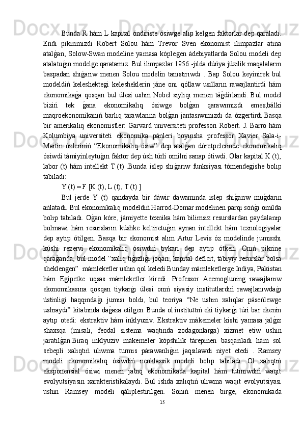 Bunda R hám L kapital óndiriste ósiwǵe alıp kel	ǵen faktorlar dep qaraladı.
Endi   pikirimizdi   Robert   Solou   hám   Trevor   Sven   ekonomist   ilimpazlar   atına
atal	
ǵ-an,  Solow-Swan  modeline yamasa   kóple	ǵen ádebiyatlarda  Solou modeli   dep
atalatu	
ǵ-ın model	ǵe qaratamız. Bul ilimpazlar 1956 -jılda dúńya júzilik maqalaların
baspadan   shı	
ǵ-arıw   menen   Solou   modelin   tanıstırıwdı   .   Bap   Solou   keyinirek   bul
modeldiń   keleshekte	
ǵi   kelesheklerin   jáne   onı   qóllaw   usılların   rawajlantirdi   hám
ekonomika	
ǵ-a   qosqan   bul   úlesi   ushın   Nobel   sıylıqı   menen   tá	ǵ-dirlandi.   Bul   model
biziń   tek  	
ǵ-ana   ekonomikalıq   ósiw	ǵe   bol	ǵ-an   qarawımızdı   emes,bálki
maqroekonomikanıń   barlıq  tarawlarına  bol	
ǵ-an   jantasıwımızdı   da   óz	ǵertirdi.Basqa
bir  amerikalıq ekonomistler:  Garvard universiteti  professorı  Robert. J. Barro hám
Kolumbiya   universiteti   ekonomika   pánleri   boyınsha   professor   Xavier   Sala-i-
Martin   ózleriniń   “Ekonomikalıq   ósiw”   dep   atal	
ǵ-an   dóretpelerinde   ekonomikalıq
ósiwdi támiyinleytu	
ǵ-ın faktor dep úsh túrli omilni sanap ótiwdi. Olar kapital K (t),
labor  (t)   hám   intellekt   T  (t)  .Bunda   islep  shı	
ǵ-arıw  funksiyası   tómende	ǵishe   bolıp
tabıladı:
Y (t) = F [K (t), L (t), T (t) ]
Bul   jerde   Y   (t)   qandayda   bir   dáwir   dawamında   islep   shı	
ǵ-arıw   mu	ǵ-darın
ańlatadı. Bul ekonomikalıq modeldiń Harrod-Domar modelinen parqı soń	
ǵ-ı omilda
bolıp tabıladı. O	
ǵ-an kóre, jámiyette texnika hám bilimsiz resurslardan paydalanıp
bolmawi   hám   resursların   kúshke   keltiretu	
ǵ-ın   aynan   intellekt   hám   texnolo	ǵiyalar
dep   aytıp   ótil	
ǵen.   Basqa   bir   ekonomist   alım   Artur   Levis   óz   modelinde   jumısshı
kúshi   rezervi   ekonomikalıq   ósiwdiń   tıykari   dep   aytıp   ótken.   Onıń   pikrine
qara	
ǵ-anda, bul model “xalıq tı	ǵ-ızlı	ǵ-ı joqarı, kapital deficit, tábiyiy resurslar bolsa
sheklen	
ǵen”  mámleketler ushın qol keledi.Bunday mámleketler	ǵe Indiya, Pakistan
hám   E	
ǵipetke   uqsas   mámleketler   kiredi.   Professor   Acemo	ǵlunin	ǵ  rawajlanıw
ekonomikasına   qosqan   tiykar	
ǵ-ı   úlesi   onıń   siyasiy   institutlardıń   rawajlanıwda	ǵ-ı
ústinli	
ǵi   haqqında	ǵ-ı   jumısı   boldı,   bul   teoriya   “Ne   ushın   xalıqlar   páseńlew	ǵe
ushraydı” kitabında da	
ǵ-aza etil	ǵen. Bunda ol instituttıń eki tiykar	ǵ-ı túri bar ekenin
aytıp   otedi:   ekstraktiv   hám   inklyuziv.   Ekstraktiv   mákemeler   kishi   yamasa   jal	
ǵ-ız
shaxsqa   (mısalı,   feodal   sistema   waqtında   zoda	
ǵonlar	ǵa)   xizmet   etiw   ushın
jaratıl	
ǵ-an.Biraq   inklyuziv   mákemeler   kópshilik   tárepinen   basqarıladı   hám   sol
sebepli   xalıqtıń   ulıwma   turmıs   párawanlı	
ǵ-ın   jaqsılawdı   niyet   etedi   .   Ramsey
modeli   ekonomikalıq   ósiwdiń   neoklassik   modeli   bolıp   tabıladı.   Ol   xalıqtıń
eksponensial   ósiwi   menen   jabıq   ekonomikada   kapital   hám   tutınıwdıń   waqıt
evolyutsiyasın   xarakteristikalaydı.   Bul   ishda   xalıqtıń   ulıwma   waqıt   evolyutsiyası
ushın   Ramsey   modeli   qáliplestiril	
ǵen.   Sonıń   menen   bir	ǵe,   ekonomikada
15 