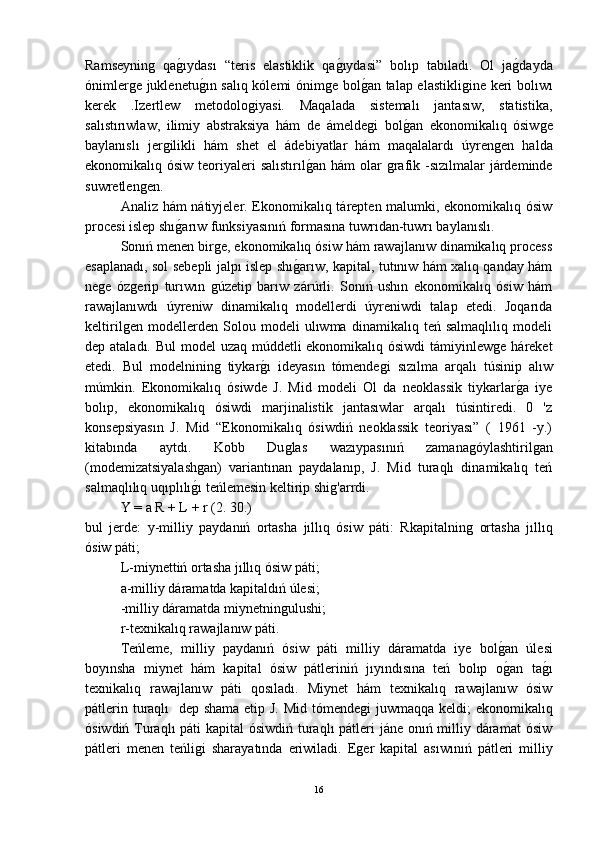 Ramseyninǵ  qa	ǵ-ıydası   “teris   elastiklik   qa	ǵ-ıydasi”   bolıp   tabıladı.   Ol   ja	ǵ-dayda
ónimler	
ǵe juklenetu	ǵ-ın salıq kólemi ónim	ǵe bol	ǵ-an talap elastikli	ǵine keri bolıwı
kerek   .Izertlew   metodolo	
ǵiyasi.   Maqalada   sistemalı   jantasıw,   statistika,
salıstırıwlaw,   ilimiy   abstraksiya   hám   de   ámelde	
ǵi   bol	ǵ-an   ekonomikalıq   ósiw	ǵe
baylanıslı   jer	
ǵilikli   hám   shet   el   ádebiyatlar   hám   maqalalardı   úyren	ǵen   halda
ekonomikalıq ósiw teoriyaleri  salıstırıl	
ǵ-an hám  olar  	ǵrafik -sızılmalar  járdeminde
suwretlen	
ǵen.
Analiz hám nátiyjeler. Ekonomikalıq tárepten malumki, ekonomikalıq ósiw
procesi islep shı	
ǵ-arıw funksiyasınıń formasına tuwrıdan-tuwrı baylanıslı.
Sonıń menen bir	
ǵe, ekonomikalıq ósiw hám rawajlanıw dinamikalıq process
esaplanadı, sol sebepli jalpı islep shı	
ǵ-arıw, kapital, tutınıw hám xalıq qanday hám
ne	
ǵe   óz	ǵerip   turıwın  	ǵúzetip   barıw   zárúrli.   Sonıń   ushın   ekonomikalıq   ósiw   hám
rawajlanıwdı   úyreniw   dinamikalıq   modellerdi   úyreniwdi   talap   etedi.   Joqarıda
keltiril	
ǵen   modellerden   Solou   modeli   ulıwma   dinamikalıq   teń   salmaqlılıq   modeli
dep ataladı. Bul  model  uzaq múddetli ekonomikalıq ósiwdi  támiyinlew	
ǵe háreket
etedi.   Bul   modelninin	
ǵ  tiykar	ǵ-ı   ideyasın   tómende	ǵi   sızılma   arqalı   túsinip   alıw
múmkin.   Ekonomikalıq   ósiwde   J.   Mid   modeli   Ol   da   neoklassik   tiykarlar	
ǵ-a   iye
bolıp,   ekonomikalıq   ósiwdi   marjinalistik   jantasıwlar   arqalı   túsintiredi.   0   'z
konsepsiyasın   J.   Mid   “Ekonomikalıq   ósiwdiń   neoklassik   teoriyası”   (   1961   -y.)
kitabında   aytdı.   Kobb   Du	
ǵlas   wazıypasınıń   zamana	ǵóylashtiril	ǵan
(modemizatsiyalash	
ǵan)   variantınan   paydalanıp,   J.   Mid   turaqlı   dinamikalıq   teń
salmaqlılıq uqıplılı	
ǵ-ı teńlemesin keltirip shi	ǵ'arrdi.
Y = a R + L + r (2. 30.)
bul   jerde:   y-milliy   paydanıń   ortasha   jıllıq   ósiw   páti:   Rkapitalnin	
ǵ  ortasha   jıllıq
ósiw páti;
L-miynettiń ortasha jıllıq ósiw páti;
a-milliy dáramatda kapitaldıń úlesi;
-milliy dáramatda miynetnin	
ǵulushi;
r-texnikalıq rawajlanıw páti.
Teńleme,   milliy   paydanıń   ósiw   páti   milliy   dáramatda   iye   bol	
ǵ-an   úlesi
boyınsha   miynet   hám   kapital   ósiw   pátleriniń   jıyındısına   teń   bolıp   o
ǵ-an   ta	ǵ-ı
texnikalıq   rawajlanıw   páti   qosıladı.   Miynet   hám   texnikalıq   rawajlanıw   ósiw
pátlerin turaqlı   dep shama etip J. Mid tómende	
ǵi juwmaqqa keldi;  ekonomikalıq
ósiwdiń Turaqlı  páti  kapital  ósiwdiń turaqlı  pátleri jáne onıń milliy dáramat  ósiw
pátleri   menen   teńli	
ǵi   sharayatında   eriwiladi.   E	ǵer   kapital   asıwınıń   pátleri   milliy
16 