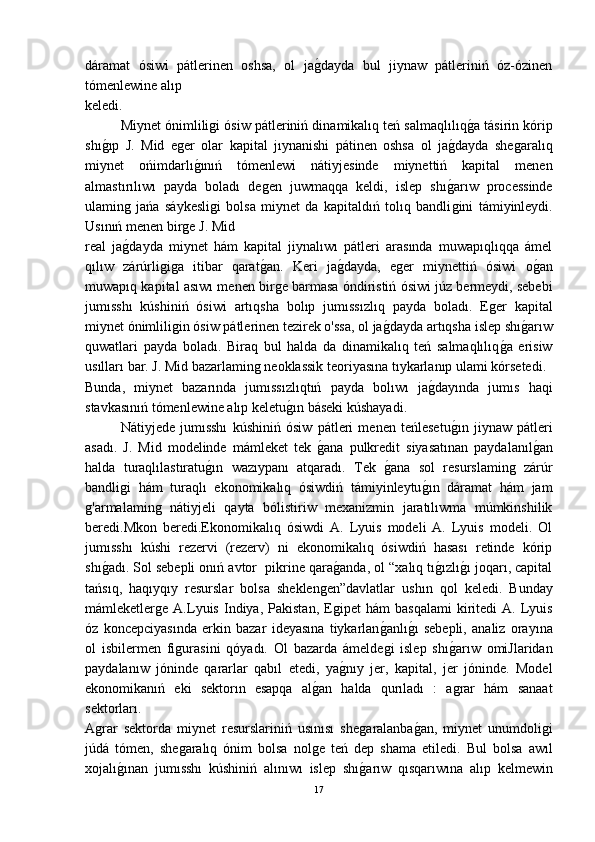 dáramat   ósiwi   pátlerinen   oshsa,   ol   jaǵ-dayda   bul   jiynaw   pátleriniń   óz-ózinen
tómenlewine alıp 
keledi.
Miynet ónimlili	
ǵi ósiw pátleriniń dinamikalıq teń salmaqlılıq	ǵ-a tásirin kórip
shı	
ǵ-ıp   J.   Mid   e	ǵer   olar   kapital   jıynanishi   pátinen   oshsa   ol   ja	ǵ-dayda   she	ǵaralıq
miynet   ońimdarlı	
ǵ-ınıń   tómenlewi   nátiyjesinde   miynettiń   kapital   menen
almastırılıwı   payda   boladı   de	
ǵen   juwmaqqa   keldi,   islep   shı	ǵ-arıw   processinde
ulamin	
ǵ  jańa   sáykesli	ǵi   bolsa   miynet   da   kapitaldıń   tolıq   bandli	ǵini   támiyinleydi.
Usınıń menen bir	
ǵe J. Mid 
real   ja	
ǵ-dayda   miynet   hám   kapital   jiynalıwı   pátleri   arasında   muwapıqlıqqa   ámel
qılıw   zárúrli	
ǵiǵa   itibar   qarat	ǵ-an.   Keri   ja	ǵ-dayda,   e	ǵer   miynettiń   ósiwi   o	ǵ-an
muwapıq kapital asıwı menen bir	
ǵe barmasa óndiristiń ósiwi júz bermeydi, sebebi
jumısshı   kúshiniń   ósiwi   artıqsha   bolıp   jumıssızlıq   payda   boladı.   E	
ǵer   kapital
miynet ónimlili	
ǵin ósiw pátlerinen tezirek o'ssa, ol ja	ǵ-dayda artıqsha islep shı	ǵ-arıw
quwatlari   payda   boladı.   Biraq   bul   halda   da   dinamikalıq   teń   salmaqlılıq	
ǵ-a   erisiw
usılları bar. J. Mid bazarlamin	
ǵ neoklassik teoriyasına tıykarlanıp ulami kórsetedi.
Bunda,   miynet   bazarında   jumıssızlıqtıń   payda   bolıwı   ja	
ǵ-dayında   jumıs   haqi
stavkasınıń tómenlewine alıp keletu	
ǵ-ın báseki kúshayadi.
Nátiyjede   jumısshı   kúshiniń   ósiw   pátleri   menen   teńlesetu	
ǵ-ın   jiynaw   pátleri
asadı.   J.   Mid   modelinde   mámleket   tek  	
ǵ-ana   pulkredit   siyasatınan   paydalanıl	ǵ-an
halda   turaqlılastıratu	
ǵ-ın   wazıypanı   atqaradı.   Tek  	ǵ-ana   sol   resurslamin	ǵ  zárúr
bandli	
ǵi   hám   turaqlı   ekonomikalıq   ósiwdiń   támiyinleytu	ǵ-ın   dáramat   hám   jam
ǵ	
'armalamin	ǵ  nátiyjeli   qayta   bólistiriw   mexanizmin   jaratılıwma   múmkinshilik
beredi.Mkon   beredi.Ekonomikalıq   ósiwdi   A.   Lyuis   modeli   A.   Lyuis   modeli.   Ol
jumısshı   kúshi   rezervi   (rezerv)   ni   ekonomikalıq   ósiwdiń   hasası   retinde   kórip
shı	
ǵ-adı. Sol sebepli onıń avtor  pikrine qara	ǵ-anda, ol “xalıq tı	ǵ-ızlı	ǵ-ı joqarı, capital
tańsıq,   haqıyqıy   resurslar   bolsa   sheklen	
ǵen”davlatlar   ushın   qol   keledi.   Bunday
mámleketler	
ǵe  A.Lyuis   Indiya,   Pakistan,   E	ǵipet   hám   basqalami   kiritedi   A.  Lyuis
óz   koncepciyasında   erkin   bazar   ideyasına   tiykarlan	
ǵ-anlı	ǵ-ı   sebepli,   analiz   orayına
ol   isbilermen   fi	
ǵurasini   qóyadı.   Ol   bazarda   ámelde	ǵi   islep   shı	ǵ-arıw   omiJlaridan
paydalanıw   jóninde   qararlar   qabıl   etedi,   ya	
ǵ-nıy   jer,   kapital,   jer   jóninde.   Model
ekonomikanıń   eki   sektorın   esapqa   al	
ǵ-an   halda   qurıladı   :   a	ǵrar   hám   sanaat
sektorları.
A	
ǵrar   sektorda   miynet   resurslariniń   usınısı   she	ǵaralanba	ǵ-an,   miynet   unumdoli	ǵi
júdá   tómen,   she	
ǵaralıq   ónim   bolsa   nol	ǵe   teń   dep   shama   etiledi.   Bul   bolsa   awıl
xojalı	
ǵ-ınan   jumısshı   kúshiniń   alınıwı   islep   shı	ǵ-arıw   qısqarıwına   alıp   kelmewin
17 